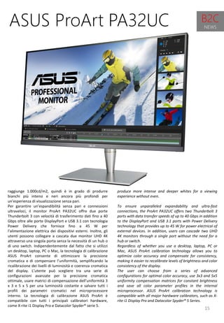 15
produce more intense and deeper whites for a viewing
experience without even.
To ensure unparalleled expandability and ultra-fast
connections, the ProArt PA32UC offers two Thunderbolt 3
ports with data transfer speeds of up to 40 Gbps in addition
to the DisplayPort and USB 3.1 ports with Power Delivery
technology that provides up to 45 W for power electrical of
external devices. In addition, users can cascade two UHD
4K monitors through a single port without the need for a
hub or switch.
Regardless of whether you use a desktop, laptop, PC or
Mac, ASUS ProArt calibration technology allows you to
optimize color accuracy and compensate for consistency,
making it easier to recalibrate levels of brightness and color
consistency of the display.
The user can choose from a series of advanced
configurations for optimal color accuracy, use 3x3 and 5x5
uniformity compensation matrices for constant brightness
and save all color parameter profiles in the internal
microprocessor. ASUS ProArt calibration technology is
compatible with all major hardware calibrators, such as X-
rite i1 Display Pro and Datacolor Spyder® 5 Series.
ASUS ProArt PA32UC
raggiunge 1.000cd/m2, quindi è in grado di produrre
bianchi più intensi e neri ancora più profondi per
un'esperienza di visualizzazione senza pari.
Per garantire un’espandibilità senza pari e connessioni
ultraveloci, il monitor ProArt PA32UC offre due porte
Thunderbolt 3 con velocità di trasferimento dati fino a 40
Gbps oltre alle porte DisplayPort e USB 3.1 con tecnologia
Power Delivery che fornisce fino a 45 W per
l’alimentazione elettrica dei dispositivi esterni. Inoltre, gli
utenti possono collegare a cascata due monitor UHD 4K
attraverso una singola porta senza la necessità di un hub o
di uno switch. Indipendentemente dal fatto che si utilizzi
un desktop, laptop, PC o Mac, la tecnologia di calibrazione
ASUS ProArt consente di ottimizzare la precisione
cromatica e di compensare l’uniformità, semplificando la
ricalibrazione dei livelli di luminosità e coerenza cromatica
del display. L’utente può scegliere tra una serie di
configurazioni avanzate per la precisione cromatica
ottimale, usare matrici di compensazione dell’uniformità 3
x 3 e 5 x 5 per una luminosità costante e salvare tutti i
profili dei parametri cromatici nel microprocessore
interno. La tecnologia di calibrazione ASUS ProArt è
compatibile con tutti i principali calibratori hardware,
come X-rite i1 Display Pro e Datacolor Spyder® serie 5.
B2C
NEWS
 