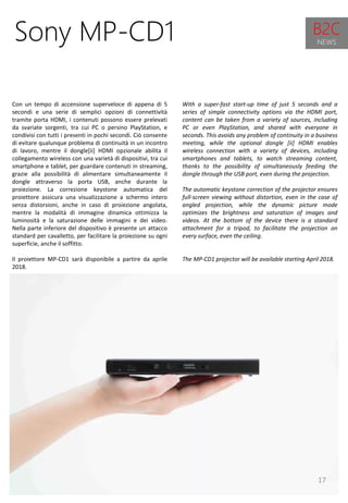 17
With a super-fast start-up time of just 5 seconds and a
series of simple connectivity options via the HDMI port,
content can be taken from a variety of sources, including
PC or even PlayStation, and shared with everyone in
seconds. This avoids any problem of continuity in a business
meeting, while the optional dongle [ii] HDMI enables
wireless connection with a variety of devices, including
smartphones and tablets, to watch streaming content,
thanks to the possibility of simultaneously feeding the
dongle through the USB port, even during the projection.
The automatic keystone correction of the projector ensures
full-screen viewing without distortion, even in the case of
angled projection, while the dynamic picture mode
optimizes the brightness and saturation of images and
videos. At the bottom of the device there is a standard
attachment for a tripod, to facilitate the projection on
every surface, even the ceiling.
The MP-CD1 projector will be available starting April 2018.
Sony MP-CD1
Con un tempo di accensione superveloce di appena di 5
secondi e una serie di semplici opzioni di connettività
tramite porta HDMI, i contenuti possono essere prelevati
da svariate sorgenti, tra cui PC o persino PlayStation, e
condivisi con tutti i presenti in pochi secondi. Ciò consente
di evitare qualunque problema di continuità in un incontro
di lavoro, mentre il dongle[ii] HDMI opzionale abilita il
collegamento wireless con una varietà di dispositivi, tra cui
smartphone e tablet, per guardare contenuti in streaming,
grazie alla possibilità di alimentare simultaneamente il
dongle attraverso la porta USB, anche durante la
proiezione. La correzione keystone automatica del
proiettore assicura una visualizzazione a schermo intero
senza distorsioni, anche in caso di proiezione angolata,
mentre la modalità di immagine dinamica ottimizza la
luminosità e la saturazione delle immagini e dei video.
Nella parte inferiore del dispositivo è presente un attacco
standard per cavalletto, per facilitare la proiezione su ogni
superficie, anche il soffitto.
Il proiettore MP-CD1 sarà disponibile a partire da aprile
2018.
B2C
NEWS
 