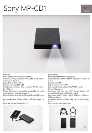 18
Specifications
Model name MP-CD1 mobile projector
Projected image size Max. 120 "at a projection distance of
3.45 m
Contrast ratio 400: 1
Output resolution 854 x 480
Color reproducibility Full color (16,770,000 colors)
Weight 280g approx.
Continuous projection time (full charge) Approx. 120
minutes (at full charge and without power)
Dimensions (width x height x depth) 83.0 mm x 16.0 mm x
150.0 mm approx.
Accessories Housing (1) HDMI cable 1 m (1) USB-C cable 1
m (1)
Micro USB for USB-C adapter (1)
Sony MP-CD1
Specifiche
Nome modello Proiettore mobile MP-CD1
Dimensioni immagini proiettate Max. 120” a una distanza
di proiezione di 3,45 m
Rapporto di contrasto 400:1
Risoluzione d’uscita 854 x 480
Riproducibilità del colore Colore pieno (16.770.000 colori)
Peso 280g ca.
Tempo di proiezione continua (piena carica) Ca. 120 minuti
(a piena carica e senza alimentazione)
Dimensioni (larg. x alt. x prof.) 83mm x 16mm x 150mm ca.
Accessori Custodia (1) Cavo HDMI 1 m (1) Cavo USB-C 1 m
(1)
Micro USB per adattatore USB-C (1)
B2C
NEWS
 