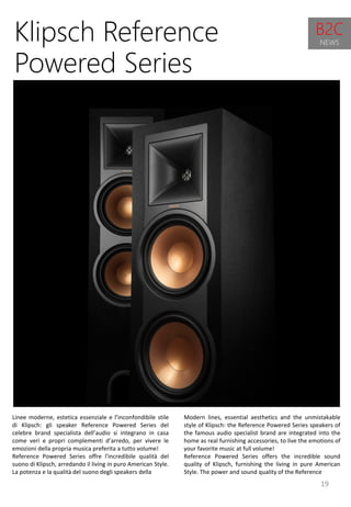 19
Modern lines, essential aesthetics and the unmistakable
style of Klipsch: the Reference Powered Series speakers of
the famous audio specialist brand are integrated into the
home as real furnishing accessories, to live the emotions of
your favorite music at full volume!
Reference Powered Series offers the incredible sound
quality of Klipsch, furnishing the living in pure American
Style. The power and sound quality of the Reference
Klipsch Reference
Powered Series
Linee moderne, estetica essenziale e l’inconfondibile stile
di Klipsch: gli speaker Reference Powered Series del
celebre brand specialista dell’audio si integrano in casa
come veri e propri complementi d’arredo, per vivere le
emozioni della propria musica preferita a tutto volume!
Reference Powered Series offre l'incredibile qualità del
suono di Klipsch, arredando il living in puro American Style.
La potenza e la qualità del suono degli speakers della
B2C
NEWS
 