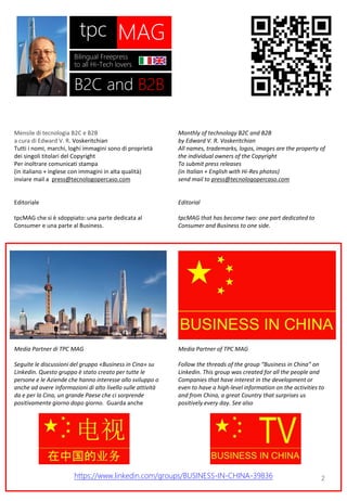 2
Mensile di tecnologia B2C e B2B
a cura di Edward V. R. Voskeritchian
Tutti i nomi, marchi, loghi immagini sono di proprietà
dei singoli titolari del Copyright
Per inoltrare comunicati stampa
(in italiano + inglese con immagini in alta qualità)
inviare mail a press@tecnologopercaso.com
Editoriale
tpcMAG che si è sdoppiato: una parte dedicata al
Consumer e una parte al Business.
Media Partner di TPC MAG
Seguite le discussioni del gruppo «Business in Cina» su
Linkedin. Questo gruppo è stato creato per tutte le
persone e le Aziende che hanno interesse allo sviluppo o
anche ad avere informazioni di alto livello sulle attività
da e per la Cina, un grande Paese che ci sorprende
positivamente giorno dopo giorno. Guarda anche
Monthly of technology B2C and B2B
by Edward V. R. Voskeritchian
All names, trademarks, logos, images are the property of
the individual owners of the Copyright
To submit press releases
(in Italian + English with Hi-Res photos)
send mail to press@tecnologopercaso.com
Editorial
tpcMAG that has become two: one part dedicated to
Consumer and Business to one side.
Media Partner of TPC MAG
Follow the threads of the group “Business in China” on
Linkedin. This group was created for all the people and
Companies that have interest in the development or
even to have a high-level information on the activities to
and from China, a great Country that surprises us
positively every day. See also
MAGtpc
Bilingual Freepress
to all Hi-Tech lovers
B2C and B2B
https://www.linkedin.com/groups/BUSINESS-IN-CHINA-39836
 