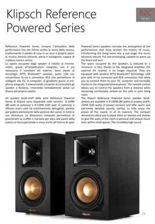 20
Powered Series speakers recreate the atmosphere of live
performances that have written the history of music,
transforming the living room into a real stage: the music
becomes vibrant, full and enveloping, capable to warm up
the heart and soul.
The space occupied by the speakers is reduced to a
minimum: in fact, thanks to the integrated amplifier, the
external AV receiver is no longer required. They are
equipped with wireless APTX Bluetooth® technology, USB
port with Hi-res converter and RCA connectors that allow
you to connect them to your TV, computer and turntable
thanks to the integrated phono-phono. The remote control
allows you to control the speakers from a distance while
remaining comfortably seated on the sofa in your living
room.
The Klipsch Reference Powered Series speaker book-
shelves are available in R-14PM (80 watts of power) and R-
15PM (100 watts of power) versions and offer warm and
extremely detailed sounds, perfect to fully enjoy the
power of the sound, in all its nuances. The compact
dimensions allow you to place them on shelves and shelves
to give the walls of the room a personal and unique touch
even within small spaces. The incredibly high sound
Klipsch Reference
Powered Series
Reference Powered Series ricreano l’atmosfera delle
performance live che hanno scritto la storia della musica,
trasformando il salotto di casa in un vero e proprio palco:
la musica diventa vibrante, piena e avvolgente, capace di
scaldare cuore e anima.
Lo spazio occupato dagli speaker è ridotto al minimo:
infatti, grazie all’amplificatore integrato, non è più
necessario il ricevitore AV esterno. Sono dotati di
tecnologia APTX Bluetooth® wireless, porta USB con
convertitore Hi-res e connettori RCA che permettono di
collegarli alla TV, al computer, al giradischi grazie al pre-
phono integrato. Il telecomando consente di controllare gli
speaker a distanza, rimanendo comodamente seduti sul
divano del proprio salotto.
Gli speaker book-shelf della serie Reference Powered
Series di Klipsch sono disponibili nelle versioni R-14PM
(80 watt di potenza) e R-15PM (100 watt di potenza) e
offrono suoni caldi ed estremamente dettagliati, perfetti
per godere pienamente della potenza del suono, in tutte le
sue sfumature. Le dimensioni compatte permettono di
posizionarli su scaffali e mensole per dare alle pareti della
stanza un tocco personale e unico anche all’interno di spazi
B2C
NEWS
 