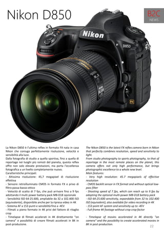 22
The Nikon D850 is the latest FX reflex camera born in Nikon
that perfectly combines resolution, speed and sensitivity to
light.
From studio photography to sports photography, to that of
reportage in the most remote places on the planet, this
camera offers not only high performance, but brings
photographic excellence to a whole new level.
Main features:
- Very high resolution: 45.7 megapixels of effective
resolution
- CMOS backlit sensor in FX format and without optical low-
pass filter
- Shooting speed of 7 fps, which can reach up to 9 fps by
adopting the optional multi-power MB-D18 battery pack
- ISO 64-25.600 sensitivity, expandable from 32 to 102.400
ISO (equivalent), also available for video recording in 4K
- 153 point AF system and sensitivity up to -4EV
- Full-frame 4K footage without crop crop factor
- Timelapse of movies accelerated in 4K directly "on
camera" and the possibility to create accelerated movies in
8K in post-production.
Nikon D850
La Nikon D850 è l’ultima reflex in formato FX nata in casa
Nikon che coniuga perfettamente risoluzione, velocità e
sensibilità alla luce.
Dalla fotografia di studio a quella sportiva, fino a quella di
reportage nei luoghi più remoti del pianeta, questa reflex
offre non solo elevate prestazioni, ma porta l’eccellenza
fotografica a un livello completamente nuovo.
Caratteristiche principali:
- Altissima risoluzione: 45,7 megapixel di risoluzione
effettiva
- Sensore retroilluminato CMOS in formato FX e privo di
filtro passa-basso ottico
- Velocità di scatto di 7 fps, che può arrivare fino a 9 fps
adottando il multi power battery pack MB-D18 opzionale
- Sensibilità ISO 64-25.600, ampliabile da 32 a 102.400 ISO
(equivalente), disponibile anche per la ripresa video in 4K
- Sistema AF a 153 punti e sensibilità fino a -4EV
- Filmati a pieno formato in 4K privi del fattore di ritaglio
crop
- Timelapse di filmati accelerati in 4K direttamente “on
camera” e possibilità di creare filmati accelerati in 8K in
post-produzione.
B2C
NEWS
 