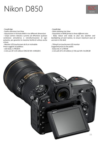 23
- SnapBridge
- Silent shooting Live View
- Acquisition in RAW format in three different sizes
- Body robust and ready to face any weather and
backlighting of each button, to ensure maximum ease of
use even in the dark
- Tilting 8 cm touchscreen LCD monitor
Suggested prices to the public:
- body only: € 3,799.00
- in kit with AF-S 24-120mm f / 4G and VR: € 4,599.00
Nikon D850
- SnapBridge
- Scatto silenzioso Live View
- Acquisizione in formato RAW in tre differenti dimensioni
- Corpo camera robusto e pronto ad affrontare qualsiasi
condizione atmosferica e retroilluminazione di ogni
pulsante, per garantire la massima facilità di utilizzo anche
al buio
- Monitor LCD touchscreen da 8 cm inclinabile
Prezzi suggeriti al pubblico:
- solo body: 3.799,00 €
- in kit con AF-S 24-120mm f/4G ED VR: 4.599,00 €
B2C
NEWS
 