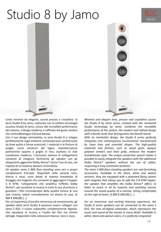 24
Minimal and elegant lines, precise and crystalline sound:
the Studio 8 by Jamo series, created with the renowned
Studio technology by Jamo, combines the incredible
performance of the system, the modern and refined design
with a Nordic taste that distinguishes the Danish brand.
With its minimalist design, the Studio 8 series perfectly
integrates into contemporary environments characterized
by clean lines and essential shapes. The high-quality
materials and finishes, such as wood grain, opaque
polymer veneers and linen grids, enhance the modern
Scandinavian style. The unique connection system makes it
possible to easily integrate the speakers with the additional
Dolby Atmos® speakers without the use of cables,
respecting a truly minimalist aesthetic.
The Jamo S 809 floor-standing speakers are real furnishing
accessories. Available in the black, white and walnut
versions, they are equipped with a patented fixing system
with magnets that allows you to add the S 8 ATM topper,
the speaker that amplifies the Dolby Atmos® effect, to
listen to music in all its nuances and watching movies
around the sound quality of a cinema, sitting comfortably
on the sofa at home. (S 809 € 699.00) [...]
For an immersive and exciting listening experience, the
Studio 8 series speakers can be connected to the Jamo S
810, the new all-digital subwoofer, which reproduces the
music and sound of the movies in every detail. Available in
white, black and walnut colors, it is perfectly integrated
Studio 8 by Jamo
Linee minimal ed eleganti, sound preciso e cristallino: la
serie Studio 8 by Jamo, realizzata con la celebre tecnologia
acustica Studio di Jamo, unisce alle incredibili performance
del sistema, il design moderno e raffinato dal gusto nordico
che contraddistingue il brand danese.
Con il suo design minimalista, la serie Studio 8 si integra
perfettamente negli ambienti contemporanei caratterizzati
da linee pulite e forme essenziali. I materiali e le finiture di
pregio, come venature del legno, impiallacciature
polimeriche opache e griglie in lino, esaltano lo stile
scandinavo moderno. L’esclusivo sistema di collegamenti
consente di integrare facilmente gli speaker con gli
altoparlanti aggiuntivi Dolby Atmos® senza l’uso di cavi, nel
rispetto di un’estetica davvero minimalista.
Gli speaker Jamo S 809 floor-standing sono veri e propri
complementi d’arredo. Disponibili nelle varianti nera,
bianca e noce, sono dotati di sistema brevettato di
fissaggio con magneti che consente di aggiungere il topper
S 8 ATM, l’altoparlante che amplifica l’effetto Dolby
Atmos®, per ascoltare la musica in tutte le sue sfumature e
guardare i film circondandosi della qualità sonora di una
sala cinema, seduti comodamente sul divano di casa. (S
809 € 699,00) […]
Per un’esperienza d’ascolto immersiva ed emozionante, gli
speaker della serie Studio 8 possono essere collegati con
Jamo S 810, il nuovo subwoofer completamente digitale,
che riproduce la musica e l’audio dei film nei minimi
dettagli. Disponibile nelle colorazioni bianco, nero e noce,
B2C
NEWS
 