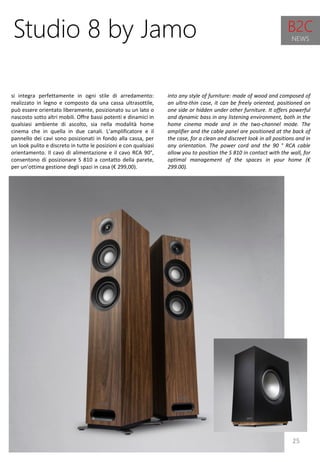 25
into any style of furniture: made of wood and composed of
an ultra-thin case, it can be freely oriented, positioned on
one side or hidden under other furniture. It offers powerful
and dynamic bass in any listening environment, both in the
home cinema mode and in the two-channel mode. The
amplifier and the cable panel are positioned at the back of
the case, for a clean and discreet look in all positions and in
any orientation. The power cord and the 90 ° RCA cable
allow you to position the S 810 in contact with the wall, for
optimal management of the spaces in your home (€
299.00).
Studio 8 by Jamo
si integra perfettamente in ogni stile di arredamento:
realizzato in legno e composto da una cassa ultrasottile,
può essere orientato liberamente, posizionato su un lato o
nascosto sotto altri mobili. Offre bassi potenti e dinamici in
qualsiasi ambiente di ascolto, sia nella modalità home
cinema che in quella in due canali. L’amplificatore e il
pannello dei cavi sono posizionati in fondo alla cassa, per
un look pulito e discreto in tutte le posizioni e con qualsiasi
orientamento. Il cavo di alimentazione e il cavo RCA 90°,
consentono di posizionare S 810 a contatto della parete,
per un’ottima gestione degli spazi in casa (€ 299,00).
B2C
NEWS
 