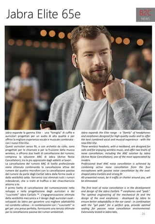 26
Jabra expands the Elite range - a "family" of headphones
and earphones designed for high-quality audio and to offer
the best combined vocal and musical experience - with the
new Elite 65e.
These wireless headsets, with a neckband, are designed for
calls and for enjoying wireless music, and offer two levels of
noise cancellation; including the ANC solution by Jabra
(Active Noise Cancellation), one of the most appreciated by
insiders.
Professional level ANC noise cancellation is achieved by
combining active noise cancellation from the four
microphones with passive noise cancellation by the oval-
shaped Jabra EarGels and strong fit.
All unwanted noises, be it traffic or chatter around you, will
be eliminated.
The first level of noise cancellation is in the development
and design of the Jabra EarGels ™ earphones and "pads".
The optimal engineering of the mechanical fit and the
design of the oval earphones - developed by Jabra to
ensure better adaptability in the ear canal - in combination
with the "gel pads" for a perfect grip, provide optimal
sealing for passive noise cancellation environmental.
Extensively tested in Jabra labs,
Jabra Elite 65e
Jabra espande la gamma Elite - una “famiglia” di cuffie e
auricolari progettati per un audio di alta qualità e per
offrire la migliore esperienza vocale e musicale combinata -
con i nuovi Elite 65e.
Questi auricolari senza fili, e con archetto da collo, sono
progettati per le chiamate e per la fruizione della musica
wireless, e offrono due livelli di cancellazione del rumore;
compresa la soluzione ANC di Jabra (Active Noise
Cancellation), tra le più apprezzate dagli addetti ai lavori.
La cancellazione del rumore ANC di livello professionale
viene ottenuta combinando la cancellazione attiva del
rumore dai quattro microfoni con la cancellazione passiva
del rumore da parte degli EarGel Jabra dalla forma ovale e
dalla vestibilità salda. Verranno così eliminati tutti i rumori
indesiderati, che si tratti di traffico o del chiacchiericcio
attorno a te.
Il primo livello di cancellazione del rumoreconsiste nello
sviluppo e nella progettazione degli auricolari e dei
“cuscinetti” Jabra EarGels ™. L'ingegnerizzazione ottimale
della vestibilità meccanica e il design degli auricolari ovali -
sviluppati da Jabra per garantire una migliore adattabilità
nel condotto uditivo - in combinazione con i “cuscinetti” in
gel per una presa perfetta, forniscono una tenuta ottimale
per la cancellazione passiva dei rumori ambientali.
B2C
NEWS
 