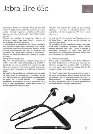27
Elite 65e helps improve the quality of your listening
experience - not only by integrating passive noise
cancellation, but also by perfecting the bass in music
enjoyment.
Everyone can listen to music the way he prefers, whereas
the Jabra Sound + app allows you to customize the
enjoyment of the sound.
The second level of noise cancellation concerns the known
Active Noise Cancellation technology, which digitally
removes additional noise levels. Having it included in
professional headphones for years, Jabra now also
transfers this ANC technology to consumers, offering total
noise cancellation to a wider audience.
The best "voice" experience
Building on the consolidated experience of the GN Group in
the audio, headphones and hearing aids industries, the
Elite range is designed not only to meet the needs of those
users who want exceptional music quality, but also for
consumers who use voice assistants.
The "voice" is increasingly becoming the tool of choice in
the way it communicates with technology. With the Elite
65e earphones you can instantly connect to Alexa, Siri® or
Google Assistant ™ **, quickly obtaining the information
you need, whether you need to schedule appointments,
find nearby events or hear your own messages.
Jabra Elite 65e
Ampiamente testati nei laboratori Jabra, gli Elite 65e
aiutano a migliorare la qualità della propria esperienza di
ascolto - non solo integrando la cancellazione del rumore
passivo, ma anche perfezionando i bassi nella fruizione
musicale.
Ciascuno può ascoltare la musica nel modo in cui
preferisce, laddove l'App Jabra Sound + consente di
personalizzare la fruizione del suono.
Il secondo livello di cancellazione del rumore riguarda la
nota tecnologia Active Noise Cancellation, che rimuove
digitalmente i livelli di rumore aggiuntivi. Avendola incluso
in cuffie professionali per anni, Jabra ora trasferisce tale
tecnologia ANC anche nella proposta ai consumatori,
offrendo una totale cancellazione del rumore a un pubblico
più ampio.
La migliore esperienza “voce”
Basandosi sulla consolidata esperienza del Gruppo GN nel
settore audio, cuffie e apparecchi acustici, la gamma Elite è
progettata non solo per soddisfare le esigenze di quegli
utenti che desiderano una qualità musicale eccezionale,
ma anche per i consumatori che utilizzano gli assistenti
vocali.
La “voce” sta diventando sempre più lo strumento di scelta
nel modo in cui si comunica con la tecnologia. Con gli
auricolari Elite 65e ci si può connettere istantaneamente
ad Alexa, Siri® o Google Assistant ™ **, ottenendo
rapidamente le informazioni di cui si ha bisogno, sia che si
tratti di fissare appuntamenti, trovare eventi vicini o di
sentire la lettura dei propri messaggi.
B2C
NEWS
 