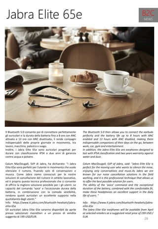 28
The Bluetooth 5.0 then allows you to connect the earbuds
perfectly and the battery life up to 8 hours with ANC
enabled and 13 hours with ANC disabled, making them
indispensable companions of their days on the go, between
work, car, gym and entertainment.
In addition, the Jabra Elite 65e are earphones designed to
last with IP54 classification and two years warranty against
water and dust.
Calum MacDougall, SVP of Jabra, said: "Jabra Elite 65e is
perfect for the moving user who wants to silence the noise,
enjoying only conversations and music.As Jabra we are
known for our noise cancellation solutions in the field
working, and it is this professional technique that allows us
to offer the best possible solution for users.
The ability of the 'voice' command and the exceptional
duration of the battery, combined with the comfortable fit,
make these headphones an excellent support in the daily
life of users. "
Info: https://www.it.jabra.com/bluetooth-headsets/jabra-
elite-65e
The Jabra Elite 65e earphones will be available from April
at selected retailers at a suggested retail price of 199 USD /
EUR.
Jabra Elite 65e
Il Bluetooth 5.0 consente poi di connettere perfettamente
gli auricolari e la durata della batteria fino a 8 ore con ANC
attivato e 13 ore con ANC disattivato, li rende compagni
indispensabili delle proprie giornate in movimento, tra
lavoro, macchina, palestra e svago.
Inoltre, i Jabra Elite 65e sono auricolari progettati per
durare con classificazione IP54 e due anni di garanzia
contro acqua e polvere.
Calum MacDougall, SVP di Jabra, ha dichiarato: "I Jabra
Elite 65e sono perfetti per l'utente in movimento che vuole
silenziare il rumore, fruendo solo di conversazioni e
musica. Come Jabra siamo conosciuti per le nostre
soluzioni di cancellazione del rumore in ambito lavorativo,
ed è proprio questa tecnica professionale che ci consente
di offrire la migliore soluzione possibile per i gli utenti. Le
capacità del comando ‘voce’ e l'eccezionale durata della
batteria, in combinazione con la comoda vestibilità,
rendono questi auricolari un eccellente supporto nella
quotidianità degli utenti."
Info: https://www.it.jabra.com/bluetooth-headsets/jabra-
elite-65e
Gli auricolari Jabra Elite 65e saranno disponibili da aprile
presso selezionati rivenditori a un prezzo di vendita
suggerito di 199 USD/EUR.
B2C
NEWS
 