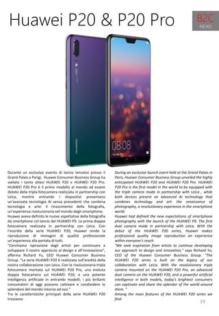 29
During an exclusive launch event held at the Grand Palais in
Paris, Huawei Consumer Business Group unveiled the highly
anticipated HUAWEI P20 and HUAWEI P20 Pro. HUAWEI
P20 Pro is the first model in the world to be equipped with
the triple camera made in partnership with Leica , while
both devices present an advanced AI technology that
combines technology and art: the renaissance of
photography, a revolutionary experience in the smartphone
world.
Huawei had defined the new expectations of smartphone
photography with the launch of the HUAWEI P9. The first
dual camera made in partnership with Leica. With the
debut of the HUAWEI P20 series, Huawei makes
professional quality image reproduction an experience
within everyone's reach.
"We seek inspiration from artists to continue developing
our approach to design and innovation," says Richard Yu,
CEO of the Huawei Consumer Business Group. "The
HUAWEI P20 series is built on the legacy of our
collaboration with Leica. With the revolutionary triple
camera mounted on the HUAWEI P20 Pro, an advanced
dual camera on the HUAWEI P20, and a powerful artificial
intelligence in both models, today's brightest consumers
can captivate and share the splendor of the world around
them. "
Among the main features of the HUAWEI P20 series we
find:
Huawei P20 & P20 Pro
Durante un esclusivo evento di lancio tenutosi presso il
Grand Palais a Parigi, Huawei Consumer Business Group ha
svelato i tanto attesi HUAWEI P20 e HUAWEI P20 Pro.
HUAWEI P20 Pro è il primo modello al mondo ad essere
dotato della tripla fotocamera realizzata in partnership con
Leica, mentre entrambi i dispositivi presentano
un'avanzata tecnologia AI senza precedenti che combina
tecnologia e arte: il rinascimento della fotografia,
un’esperienza rivoluzionaria nel mondo degli smartphone.
Huawei aveva definito le nuove aspettative della fotografia
da smartphone col lancio del HUAWEI P9. La prima doppia
fotocamera realizzata in partnership con Leica. Con
l’esordio della serie HUAWEI P20, Huawei rende la
riproduzione di immagini di qualità professionale
un’esperienza alla portata di tutti.
"Cerchiamo ispirazione dagli artisti per continuare a
sviluppare il nostro approccio al design e all’innovazione",
afferma Richard Yu, CEO Huawei Consumer Business
Group. “La serie HUAWEI P20 è realizzata sull’eredità della
nostra collaborazione con Leica. Con la rivoluzionaria tripla
fotocamera montata sul HUAWEI P20 Pro, una evoluta
doppia fotocamera sul HUAWEI P20, e una potente
intelligenza artificiale in entrambi modelli, i più brillanti
consumatori di oggi possono cattivare e condividere lo
splendore del mondo intorno ad essi.”
Tra le caratteristiche principali della serie HUAWEI P20
troviamo:
B2C
NEWS
 