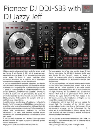 3
We have updated one of our most popular Serato DJ two-
channel controllers, the DDJ-SB3 is designed to be used
with Serato DJ Lite (formerly known as Serato DJ
Intro). The new controller offers an intuitive interface for
performances by beginner DJs who want to improve their
performance.
The DDJ-SB3 represents the updated version of the famous
DDJ-SB2 which has achieved great success from a large
number of DJs - from beginners to the most famous
professionals - thanks to a perfect mix of technical features
and high portability, the DDJ interface -SB3 is even more
intuitive than that of its predecessor, from which it
inherited the layout traits from the main models of the
DDJ-S series, including the introduction of the play and cue
keys and the independent Auto Loop.
In collaboration with DJ Jazzy Jeff, we have created the
Scratch Pad. The innovation of the DDJ-SB3 allows
scratching based on the recordings of the legendary DJ hip
hop simply by pressing t on the Performance Pad. The
mixing will be further facilitated by another feature, the FX
Fade. You can use these features to achieve professional
performance even for newbies.
The DDJ-SB3 will be available from March 1, 2018 for € 259
including VAT. To learn more about the DJ controller watch
the introductory video:
https://www.youtube.com/watch?v=BxvjiMJv70U
Pioneer DJ DDJ-SB3 with
DJ Jazzy Jeff
Abbiamo aggiornato uno dei nostri controller a due canali
per Serato DJ più famosi, il DDJ- SB3 è progettato per
essere utilizzato con Serato DJ Lite (precedentemente noto
come Serato DJ Intro). Il nuovo controller offre
un’interfaccia intuitiva per le esibizioni dei DJ principianti
che desiderano migliorare la loro performance.
Il DDJ-SB3 rappresenta la versione aggiornata del famoso
DDJ-SB2 che ha ottenuto un grande successo da un elevato
numero di DJ – dai principianti ai professionisti più famosi
– grazie ad un mix perfetto di caratteristiche tecniche ed
elevata portabilità, l’interfaccia del DDJ-SB3 é ancora più
intuitiva di quella del suo predecessore, dal quale ha
ereditato i tratti dei layout dai modelli principali della serie
DDJ-S, compresa l’introduzione dei tasti play and cue e
dell’Auto Loop indipendente.
In collaborazione con DJ Jazzy Jeff, abbiamo realizzato lo
Scratch Pad. L’innovazione del DDJ-SB3 permette di creare
scratching sulla base delle registrazioni del leggendario DJ
hip hop semplicemente premendo tsul Performance Pad. Il
mixing sarà ulteriormente agevolato da un’altra
caratteristica, l’FX Fade. Sarà possibile utilizzare queste
funzionalità per ottenere performance professionali anche
per i neofiti.
Il DDJ-SB3 sarà disponibile dal 1 Marzo 2018 al prezzo di
€259 IVA inclusa. Per sapere di più sul DJ controller guarda
il video introduttivo:
https://www.youtube.com/watch?v=BxvjiMJv70U
B2C
NEWS
 