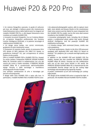 30
• An advanced photographic system, able to capture more
light, more details and beauty thanks to the revolutionary
triple Leica camera and the Hybrid 5x zoom integrated into
the HUAWEI P20 Pro model, and to the Leica dual camera
installed on the HUAWEI P20 model;
• Innovative photographic tools, including the AI ​​Master
system, a professional photo option that works through
Artificial Intelligence, and the powerful HUAWEI AIS
stabilization technology;
• A timeless design, with minimized frames, totally new
color gradations;
• Top-level performance, thanks to the Kirin 970 processor
equipped with dedicated NPU with EMUI 8.1 based on
Android ™ 8.1 platform, for a smooth and high quality user
experience.
In addition to the HUAWEI P20 and HUAWEI P20 Pro
models, Huawei has also unveiled the PORSCHE DESIGN
HUAWEI Mate RS device. Carrying out the collaboration
with one of the most iconic brands in the world, the
PORSCHE DESIGN HUAWEI Mate RS is characterized by the
unmistakable Porsche design and by the cutting edge
technology and manufacturing signed by Huawei.
A perfect combination of art and technology for cutting-
edge people.
The design of the HUAWEI P20 series is inspired by light. In
particular, the HUAWEI P20 and HUAWEI P20 Pro models
Huawei P20 & P20 Pro
• Un sistema fotografico avanzato, in grado di catturare
più luce, più dettagli e bellezza grazie alla rivoluzionaria
tripla fotocamera Leica e dello Hybrid zoom 5x integrati nel
modello HUAWEI P20 Pro, e alla doppia fotocamera Leica
installata sul modello HUAWEI P20;
• Innovativi strumenti fotografici, tra cui il sistema Master
AI, un'opzione fotografica professionale che funziona
tramite Intelligenza Artificiale, e la potente tecnologia di
stabilizzazione HUAWEI AIS;
• Un design senza tempo, con cornici minimizzate,
gradazioni di colori totalmente nuove;
• Prestazioni di massimo livello, grazie al processore Kirin
970 dotato di NPU dedicata con EMUI 8.1 basato su
piattaforma Android™ 8.1, per un'esperienza di utilizzo
fluida e di alta qualità.
Oltre ai modelli HUAWEI P20 e HUAWEI P20 Pro, Huawei
ha anche svelato il dispositivo PORSCHE DESIGN HUAWEI
Mate RS. Portando avanti la collaborazione con uno dei
marchi più iconici a livello mondiale, il PORSCHE DESIGN
HUAWEI Mate RS è caratterizzato dall'inconfondibile
design Porsche e dalla tecnologia e manifattura
all'avanguardia firmate Huawei.
Una perfetta combinazione di arte e tecnologia per
persone all’avanguardia.
Il design della serie HUAWEI P20 si ispira alla luce. In
particolare, i modelli HUAWEI P20 e HUAWEI P20 Pro sono
B2C
NEWS
 