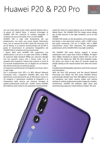 32
system for shots at a great distance up to 5x thanks to the
Hybrid Zoom. The HUAWEI P20 Pro image sensor allows
you to take pictures in low light conditions, up to an ISO
102400.
HUAWEI P20 stands on the foundations of its predecessor,
but boasts a new dual Leica camera, with a 12MP sensor
and pixels measuring 1.55 μm in height, and a 20MP
monochrome sensor that maximizes the photographic
performance of the HUAWEI P20 in low light conditions.
The HUAWEI P20 series devices support a six-axis
stabilization and a super-slow motion at 960fps, 4x higher
than 240fps standards to capture details that can not be
seen with the naked eye. With the Ultra Snapshot mode,
the device can shoot in less than 0.3 seconds simply by
double clicking on the volume button even when the screen
is off.
A professional photography experience with AI for everyone
and everywhere.
With the Kirin 970 processor and the Neural Network
Processing Unit (NPU), the PUA series HUAWEI devices
automatically identify more than 500 different scenarios in
19 categories and select camera modes and camera
settings to achieve professional quality images for newbies.
Furthermore, HUAWEI AIS stabilizes night shots with
extremely long exposures made without a tripod. The new
Huawei P20 & P20 Pro
con uno zoom ottico 3x per scatti a grande distanza fino a
5x grazie all’ Hybrid Zoom. Il sensore d’immagini di
HUAWEI P20 Pro consente di scattare fotografie in
condizioni di scarsa luminosità, fino a un ISO 102400.
HUAWEI P20 si erge sulle fondamenta del suo
predecessore, ma vanta una nuova doppia fotocamera
Leica, con un sensore da 12 MP e pixel che misurano 1.55
μm di altezza, e un sensore monocromatico da 20 MP in
grado di massimizzare le prestazioni fotografiche del
HUAWEI P20 in condizioni di scarsa luminosità.
I device della serie HUAWEI P20 supportano una
stabilizzazione a sei assi e un super-slow motion a 960fps,
4x superiore degli standard 240fps per catturare dettagli
che non possono essere visti a occhio nudo. Con la
modalità Ultra Snapshot il device può scattare in meno di
0.3 secondi semplicemente con un doppio clic sul bottone
del volume anche da uno schermo spento.
Un’esperienza professionale di fotografia con AI per tutti e
in ogni luogo.
Con il processore Kirin 970 e la NPU (Neural Network
Processing Unit) i dispositivi HUAWEI della serie P20
identificano automaticamente più di 500 diversi scenari in
19 categorie e selezionano modalità di fotografia e le
impostazioni della camera, per ottenere immagini di
qualità professionale anche per i neofiti. Inoltre HUAWEI
AIS stabilizza scatti notturni con esposizioni estremamente
B2C
NEWS
 
