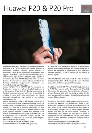 33
4D predictive focus is new in the advanced HUAWEI camera
system. By activating this mode, the camera will be able to
predict the movement of objects and to focus them with
extreme efficiency, so as to capture all the details of
moving objects.
The HUAWEI P20 series also boasts the new AI-assisted
composition function, which provides the user with smart
suggestions for framing groups and landscapes.
In addition, the HUAWEI P20 and HUAWEI P20 Pro include
a 24 MP front camera with a Beauty filter via AI and 3D
illumination for portraits. This combination of features
ensures fantastic selfie with the ability to adjust the skin
tone giving a bright complexion, defined facial details and a
realistic 3D improvement.
In addition, the HUAWEI HiAI ecosystem includes a variety
of apps. For example, the HUAWEI P20 series includes
Prisma which supports a real-time recommendation of the
best filters to be applied depending on the object or
scenario being identified. The calculation speed is 3-4 times
higher than that of the cloud version. Moreover, in
collaboration with Google, the HUAWEI P20 series is
compatible with the Google ARCore function, which allows
devices to take advantage of Artificial Intelligence at an
advanced level.
The new PORSCHE DESIGN HUAWEI Mate RS.
The PORSCHE DESIGN HUAWEI Mate RS, thanks to the
Huawei P20 & P20 Pro
lunghe realizzate senza treppiede. La nuova messa a fuoco
predittiva in 4D è una novità nel sistema avanzato di
fotocamere HUAWEI. Attivando questa modalità, la
fotocamera sarà in grado di prevedere il movimento degli
oggetti e di metterli a fuoco con estrema efficienza, così da
immortalarne ogni minimo dettaglio degli oggetti in
movimento. La serie HUAWEI P20 vanta anche la nuova
funzione di composizione assistita attivata tramite AI, che
fornisce all'utente suggerimenti intelligenti per
l'inquadratura di gruppi e paesaggi.
Inoltre, HUAWEI P20 e HUAWEI P20 Pro includono una
fotocamera frontale da 24 MP con filtro Bellezza tramite AI
e illuminazione 3D per i ritratti. Questa combinazione di
funzioni garantisce fantastici selfie con la possibilità di
regolare il tono della pelle conferendo un colorito
luminoso, dettagli del viso definiti e un realistico
miglioramento 3D.
Inoltre l’ecosistema HUAWEI HiAI include una varietà di
app. Per esempio, la serie HUAWEI P20 include Prisma che
supporta una raccomandazione in tempo reale dei filtri
migliori da applicare a seconda dell'oggetto o dello
scenario che viene identificato. La velocità di calcolo è 3-4
volte superiore rispetto a quella della versione cloud.
Inoltre, in collaborazione con Google, la serie HUAWEI P20
è compatibile con la funzione Google ARCore, che
permette ai dispositivi di usufruire dell’Intelligenza
Artificiale ad un livello avanzato.
Il nuovo PORSCHE DESIGN HUAWEI Mate RS.
Il PORSCHE DESIGN HUAWEI Mate RS, grazie alla
B2C
NEWS
 