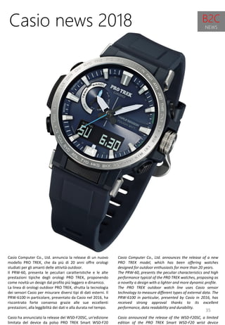35
Casio Computer Co., Ltd. announces the release of a new
PRO TREK model, which has been offering watches
designed for outdoor enthusiasts for more than 20 years.
The PRW-60, presents the peculiar characteristics and high
performance typical of the PRO TREK watches, proposing as
a novelty a design with a lighter and more dynamic profile.
The PRO TREK outdoor watch line uses Casio sensor
technology to measure different types of external data. The
PRW-6100 in particular, presented by Casio in 2016, has
received strong approval thanks to its excellent
performance, data readability and durability.
Casio announced the release of the WSD-F20SC, a limited
edition of the PRO TREK Smart WSD-F20 wrist device
Casio news 2018
Casio Computer Co., Ltd. annuncia la release di un nuovo
modello PRO TREK, che da più di 20 anni offre orologi
studiati per gli amanti delle attività outdoor.
Il PRW-60, presenta le peculiari caratteristiche e le alte
prestazioni tipiche degli orologi PRO TREK, proponendo
come novità un design dal profilo più leggero e dinamico.
La linea di orologi outdoor PRO TREK, sfrutta la tecnologia
dei sensori Casio per misurare diversi tipi di dati esterni. Il
PRW-6100 in particolare, presentato da Casio nel 2016, ha
riscontrato forte consenso grazie alle sue eccellenti
prestazioni, alla leggibilità dei dati e alla durata nel tempo.
Casio ha annunciato la release del WSD-F20SC, un'edizione
limitata del device da polso PRO TREK Smart WSD-F20
B2C
NEWS
 