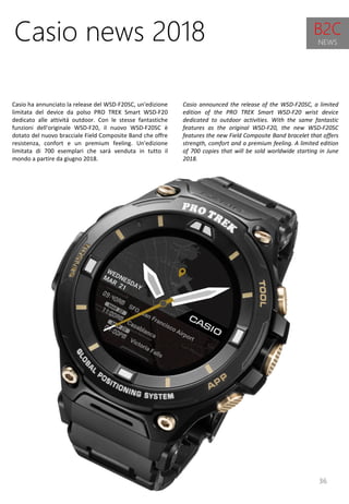 36
Casio announced the release of the WSD-F20SC, a limited
edition of the PRO TREK Smart WSD-F20 wrist device
dedicated to outdoor activities. With the same fantastic
features as the original WSD-F20, the new WSD-F20SC
features the new Field Composite Band bracelet that offers
strength, comfort and a premium feeling. A limited edition
of 700 copies that will be sold worldwide starting in June
2018.
Casio news 2018
Casio ha annunciato la release del WSD-F20SC, un'edizione
limitata del device da polso PRO TREK Smart WSD-F20
dedicato alle attività outdoor. Con le stesse fantastiche
funzioni dell'originale WSD-F20, il nuovo WSD-F20SC è
dotato del nuovo bracciale Field Composite Band che offre
resistenza, confort e un premium feeling. Un'edizione
limitata di 700 esemplari che sarà venduta in tutto il
mondo a partire da giugno 2018.
B2C
NEWS
 