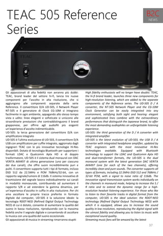 37
High fidelity enthusiasts will no longer have doubts: TEAC,
the hi-fi brand leader, launches three new components for
high-resolution listening, which are added to the separate
components of the Reference series. The UD-505 D / A
converter, the NT-505 Network Player and the CG-10M
Clock Generator can be easily integrated into any
environment, satisfying both sight and hearing: elegant
and sophisticated lines combine with the extraordinary
performances that distinguish the Japanese brand, to offer
the most demanding audiophiles an unforgettable listening
experience.
UD-505: the third generation of the D / A converter with
integrated amplifier
UD-505 is the latest evolution of UD-503, the USB D / A
converter with integrated headphone amplifier, updated by
TEAC engineers with the most innovative Hi-Res
technologies available. Equipped with Bluetooth
technology to support the LDAC and Qualcomm Aptx HD
and dual-transformer formats, the UD-505 is the dual
monaural system with the latest generation DAC VERITA
AK4497 (one for each of the two channels), offering
incredibly clean and pure sounds. The converter supports all
types of formats, including 22.5MHz DSD 512 and 768kHz /
32-bit PCM, with a signal to noise ratio of 116db. The
innovative signal transmission system works individually on
the channels in monaural mode, helping to increase the S /
R ratio and to extend the dynamic range for a high-
resolution headset listening experience. For those who like
to listen to their favorite tracks in digital format from the
computer, UD-505 is the ideal solution: the RDOT-NEO
technology (Refined Digital Output Technology NEO) with
which it is equipped, allows you to increase the sound
quality in low resolution, reproducing the digital signal with
the utmost fidelity and allowing you to listen to music with
exceptional sound quality.
Streaming music fans will be amazed by the latest
TEAC 505 Reference
Series
Gli appassionati di alta fedeltà non avranno più dubbi:
TEAC, brand leader del settore hi-fi, lancia tre nuove
componenti per l’ascolto in alta risoluzione, che si
aggiungono alle componenti separate della serie
Reference. Il convertitore D/A UD-505, il Network Player
NT-505 e il generatore di Clock CG-10M si integrano
facilmente in ogni ambiente, appagando allo stesso tempo
vista e udito: linee eleganti e sofisticate si uniscono alle
straordinarie prestazioni che contraddistinguono il brand
giapponese, per offrire agli audiofili più esigenti
un’esperienza d’ascolto indimenticabile.
UD-505: la terza generazione del convertitore D/A con
amplificatore integrato
UD-505 è l’ultima evoluzione di UD-503, il convertitore D/A
USB con amplificatore per cuffie integrato, aggiornato dagli
ingegneri TEAC con le più innovative tecnologie Hi-Res
disponibili. Dotato di tecnologia Bluetooth per supportare i
formati LDAC e Qualcomm Aptx HD e di doppio
trasformatore, UD-505 è il sistema dual monaural con DAC
VERITA AK4497 di ultima generazione (uno per ciascuno
dei due canali), che offre suoni incredibilmente puri e
puliti. Il convertitore supporta tutti i tipi di formato, incluso
DSD 512 da 22.5MHz e PCM 768kHz/32-bit, con un
rapporto segnale/rumore di 116db. Il sistema innovativo di
trasmissione del segnale lavora individualmente sui canali
in modalità monoaurale, contribuendo ad aumentare il
rapporto S/R e ad estendere la gamma dinamica, per
un’esperienza d’ascolto in cuffia in alta risoluzione. Per chi
ama ascoltare le proprie tracce preferite in formato
digitale dal computer, UD-505 è la soluzione ideale: la
tecnologia RDOT-NEO (Refined Digital Output Technology
NEO) di cui è dotato, consente di aumentare la qualità del
suono in bassa risoluzione, riproducendo con la massima
fedeltà anche il segnale digitale e consentendo di ascoltare
la musica con una qualità del suono eccezionale.
Gli appassionati di musica in streaming rimarranno stupiti
B2C
NEWS
 
