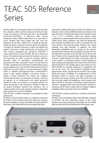 38
generation of digital filters from UD-505: the 8 filters at its
disposal, in fact, work at different frequencies based on the
type of content in DSD format that you are listening to (2.8
/ 5.6 / 11.2 / 22.5MHz). Unlike the common audio
components, usually equipped with only one clock, the new
model of the series integrates two clock for frequencies
from 44.1kHz and 48kHz and is able to associate the one
most suited to the incoming signal, thanks to the crystal
oscillator very high precision. In addition, the most
demanding audiophiles will be amazed by the extreme
accuracy of the external clock, designed to connect the new
CG-10M Clock Generator to the UD-505. But it did not end
here! Thanks to the innovative Bulk Pet function, listening
to music in high resolution via USB is even easier. Bulk Pet
in fact allows to constantly transmit a fixed quantity of
data, reducing the load both on the source and on the DAC,
preventing that in the transfer phase some tracks are lost.
With UD-505 the listening experience in headphones will
not be the same: the new converter integrates Active-
ground Drive mode, reproducing the sound in every single
detail and nuance. In addition, it is equipped with a 4.4mm
Pentaconn socket to connect any type of headset: an
innovative and unique solution of its kind, which currently
have very few models of headphones, which projects who
owns UD-505 in the future of listening in high resolution.
UD-505 is equipped with three patented feet resistant to
vibrations, which make it stable even on irregular surfaces.
Available in black and silver versions (€ 1399.00)
TEAC NT-505: excellent performance and latest generation
technology
NT-505 is the new Network Player with USB DAC, evolution
of NT-503: the new dual-mono system of the series
combines the same innovative technologies as the UD-505
(like the AKA VERITA DAC and Bulk Pet technology) ) and
TEAC 505 Reference
Series
dai filtri digitali di ultima generazione di UD-505: gli 8 filtri
di cui dispone, infatti, lavorano a frequenze diverse in base
al tipo di contenuto in formato DSD che si sta ascoltando
(2.8/5.6/11.2/22.5MHz). A differenza delle comuni
componenti audio, dotate solitamente di un solo clock, il
nuovo modello della serie integra ben due clock per
frequenze da 44.1kHz e 48kHz ed è in grado di associare
quello più adatto al segnale in entrata, grazie all’oscillatore
a cristallo ad altissima precisione. Inoltre, gli audiofili più
esigenti rimarranno stupiti dall’estrema accuratezza del
clock esterno, progettato per connettere all’UD-505 il
nuovo Generatore di clock CG-10M. Ma non è finita qui!
Grazie all’innovativa funzione Bulk Pet ascoltare musica in
alta risoluzione via USB è ancora più semplice. Bulk Pet
permette infatti di trasmettere costantemente una
quantità fissa di dati, riducendo il carico sia sulla fonte sia
sul DAC, impedendo che nella fase di trasferimento alcune
tracce vengano perse. Con UD-505 l’esperienza d’ascolto in
cuffia non sarà più la stessa: il nuovo convertitore integra
infatti la modalità Active-ground Drive, riproducendo il
suono in ogni singolo dettaglio e sfumatura. Inoltre, è
dotato di presa Pentaconn da 4.4mm per collegare
qualsiasi tipo di cuffia: una soluzione innovativa e unica nel
suo genere, di cui attualmente sono dotati pochissimi
modelli di cuffie, che proietta chi possiede UD-505 nel
futuro dell’ascolto in alta risoluzione. UD-505 è dotato di
tre piedini brevettati resistenti alle vibrazioni, che lo
rendono stabile anche sulle superfici irregolari. Disponibile
nelle versioni nera e silver (€ 1399,00)
TEAC NT-505: eccellenti prestazioni e tecnologia di ultima
generazione
NT-505 è il nuovo Network Player con USB DAC, evoluzione
di NT-503: il nuovo sistema dual-mono della serie unisce al
formato compatto le stesse tecnologie innovative dell’UD-
505 (come i DAC AKM VERITA e la tecnologia Bulk Pet) e
B2C
NEWS
 