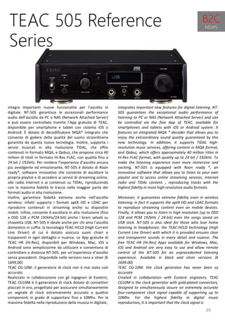 39
integrates important new features for digital listening. NT-
505 guarantees the exceptional audio performance of
listening to PC or NAS (Network Attached Server) and can
be controlled via the free App of TEAC, available for
smartphones and tablets with iOS or Android system. It
features an integrated MQA * decoder that allows you to
enjoy the extraordinary sound quality guaranteed by this
new technology. In addition, it supports TIDAL high-
resolution music services, offering content in MQA format,
and Qobuz, which offers approximately 40 million titles in
Hi-Res FLAC format, with quality up to 24 bit / 192kHz. To
make the listening experience even more immersive and
exciting, NT-505 is equipped with Roon ready *, an
innovative software that allows you to listen to your own
playlist and to access online streaming services, Internet
radio and TIDAL content. , reproducing tracks with the
highest fidelity in most high-resolution audio formats.
Moreover, it guarantees extreme fidelity even in wireless
listening: in fact it supports the aptX HD and LDAC formats
to reproduce streaming content even on mobile devices.
Finally, it allows you to listen in high resolution (up to DSD
128 and PCM 192kHz / 24-bit) even the songs saved on
USB stick. NT-505 is also ideal for those who love home
listening in headphones: the TEAC-HCLD technology (High
Current Line Driver) with which it is provided ensures clear
and transparent sounds in every detail and nuance. The
free TEAC HR (Hi-Res) Apps available for Windows, Mac,
iOS and Android are very easy to use and allow remote
control of the NT-505 for an unprecedented listening
experience. Available in black and silver versions (€
1699.00)
TEAC CG-10M: the clock generator has never been so
accurate
Created in collaboration with Esoteric engineers, TEAC
CG10M is the clock generator with gold-plated connectors,
designed to simultaneously assure an extremely accurate
four-component clock signal capable of supporting up to
10Mhz. For the highest fidelity in digital music
reproduction, it is important that the clock signal is
TEAC 505 Reference
Series
integra importanti nuove funzionalità per l’ascolto in
digitale. NT-505 garantisce le eccezionali performance
audio dell’ascolto da PC o NAS (Network Attached Server)
e può essere controllato tramite l’App gratuita di TEAC,
disponibile per smartphone e tablet con sistema iOS o
Android. È dotato di decodificatore MQA* integrato che
consente di godere della qualità del suono straordinaria
garantita da questa nuova tecnologia. Inoltre, supporta i
servizi musicali in alta risoluzione TIDAL, che offre
contenuti in formato MQA, e Qobuz, che propone circa 40
milioni di titoli in formato Hi-Res FLAC, con qualità fino a
24 bit / 192kHz. Per rendere l’esperienza d’ascolto ancora
più avvolgente ed emozionante, NT-505 è dotato di Roon
ready*, software innovativo che consente di ascoltare la
propria playlist e di accedere ai servizi di streaming online,
alle radio Internet e ai contenuti su TIDAL, riproducendo
con la massima fedeltà le tracce nella maggior parte dei
formati audio in alta risoluzione.
Inoltre, garantisce fedeltà estrema anche nell’ascolto
wireless: infatti supporta i formati aptX HD e LDAC per
riprodurre contenuti in streaming anche su dispositivi
mobili. Infine, consente d ascoltare in alta risoluzione (fino
a DSD 128 e PCM 192kHz/24-bit) anche i brani salvati su
chiavetta USB. NT-505 è ideale anche per chi ama l’ascolto
domestico in cuffia: la tecnologia TEAC-HCLD (High Current
Line Driver) di cui è dotato assicura suoni chiari e
trasparenti in ogni dettaglio e nuance. Le App gratuite di
TEAC HR (Hi-Res), disponibili per Windows, Mac, iOS e
Android sono semplicissime da utilizzare e consentono di
controllare a distanza NT-505, per un’esperienza d’ascolto
senza precedenti. Disponibile nelle versioni nera e silver (€
1699,00)
TEAC CG-10M: il generatore di clock non è mai stato così
accurato
Realizzato in collaborazione con gli ingegneri di Esoteric,
TEAC CG10M è il generatore di clock dotato di connettori
placcati in oro, progettato per assicurare simultaneamente
un segnale di clock estremamente accurato a quattro
componenti in grado di supportare fino a 10Mhz. Per la
massima fedeltà nella riproduzione della musica in digitale,
B2C
NEWS
 