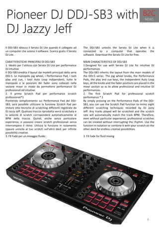 4
The DDJ-SB3 unlocks the Serato DJ Lite when it is
connected to a computer that operates the
software. Download the Serato DJ Lite for free.
MAIN CHARACTERISTICS OF DDJ-SB3
1.Designed for use with Serato DJ Lite for intuitive DJ
performances
The DDJ-SB3 inherits the layout from the main models of
the DDJ-S series. The jog wheel knobs, the Performance
Pads, the play and cue keys, the independent Auto Loop
keys, all the knobs and the fader positions are placed in the
mixer section so as to allow professional and intuitive DJ
performances.
2. The first Scratch Pad for professional scratch
performance * 1
By simply pressing on the Performance Pads of the DDJ-
SB3, you can use the Scratch Pad function to mimic eight
different scratching techniques recorded by DJ Jazzy
Jeff. Any tracks played will be scratched and the scratch
rate will automatically match the track BPM. Therefore,
even without particular experience, professional scratches
can be created without interrupting the rhythm. Use the
function in isolation or combine it with your scratch on the
other deck for endless creative possibilities.
3. FX Fade for fluid mixing
Pioneer DJ DDJ-SB3 with
DJ Jazzy Jeff
Il DDJ-SB3 sblocca il Serato DJ Lite quando é collegato ad
un computer che aziona il software. Scarica gratis il Serato
DJ Lite.
CARATTERISTICHE PRINCIPALI DI DDJ-SB3
1. Ideato per l’utilizzo con Serato DJ Lite per performance
DJ intuitive
Il DDJ-SB3 eredita il layout dai modelli principali della serie
DDJ-S. Le manopole jog wheel, i Performance Pad, i tasti
play and cue, i tasti Auto Loop indipendenti, tutte le
manopole e le posizioni dei fader sono collocati nella
sezione mixer in modo da permettere performance DJ
professionali ed intuitive.
2. Il primo Scratch Pad per performance scratch
professionali*1
Premendo semplicemente sui Performance Pad del DDJ-
SB3, sarà possibile utilizzare la funzione Scratch Pad per
imitare otto tecniche di scratching differenti registrate da
DJ Jazzy Jeff. Qualsiasi traccia riprodotta verrà scratchata e
la velocità di scratch corrisponderà automaticamente al
BPM della traccia. Quindi, anche senza particolare
esperienza, si possono creare scratch professionali senza
interrompere il ritmo. Utilizza la funzione in isolamento
oppure uniscila al tuo scratch sull'altro deck per infinite
possibilità creative.
3. FX Fade per un mixaggio fluido
B2C
NEWS
 
