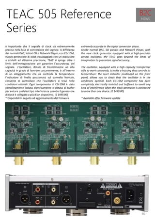 40
extremely accurate in the signal conversion phase.
Unlike normal DAC, CD players and Network Player, with
the new clock generator equipped with a high-precision
crystal oscillator, the TEAC goes beyond the limits of
imagination to guarantee signal accuracy.
The oscillator, equipped with a high capacity transformer
able to work constantly, is inside a housing that controls its
temperature: the level indicator positioned on the front
panel, allows you to check that the oscillator is in the
conditions optimal. Each CG-10M component has been
completely electrically isolated and buffered to avoid any
kind of interference when the clock generator is connected
to more than one device. (€ 1499.00)
* Available after firmware update
TEAC 505 Reference
Series
è importante che il segnale di clock sia estremamente
preciso nella fase di conversione del segnale. A differenza
dei normali DAC, lettori CD e Network Player, con CG-10M,
nuovo generatore di clock equipaggiato con un oscillatore
a cristalli ad altissima precisione, TEAC si spinge oltre i
limiti dell’immaginazione per garantire l’accuratezza del
segnale. L’oscillatore, dotato di trasformatore ad alta
capacità in grado di lavorare costantemente, è all’interno
di un alloggiamento che ne controlla la temperatura:
l’indicatore di livello posizionato sul pannello frontale,
consente di controllare che l’oscillatore si trovi nelle
condizioni ottimali. Ogni componente di CG-10M è stata
completamente isolata elettricamente e dotata di buffer
per evitare qualsiasi tipo interferenza quando il generatore
di clock è collegato a più di un dispositivo. (€ 1499,00)
* Disponibili in seguito ad aggiornamento del firmware
B2C
NEWS
 