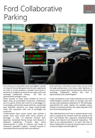 41
If the search for a free place to park, when you are inside
the large parking areas, is for many a daily nightmare, it
may be time to awaken from this bad dream, thanks to the
technology Collaborative Parking that Ford is
experimenting in the United Kingdom.
In fact, according to a new study conducted by Ford in the
United Kingdom, motorists spend, on average, more than
one day a year looking for a parking lot (*). The technology,
experimented this week, displays the available spaces,
through a crowd-sourced map, very useful especially in the
more structured parking areas.
"We understand how much time is wasted and how much
stress is caused by the constant search for parking in the
city," said Christian Ress, Supervisor, Automated Driving
Europe, Ford Research and Advanced Engineering. "The
intent of our experimentation is to return that time to
drivers, helping them to enjoy the moments spent in the car
so they are happier and more efficient."
Ford Collaborative
Parking
Se la ricerca di un posto libero dove parcheggiare, quando
ci si trova all’interno delle grandi aree di sosta, rappresenta
per molti un incubo quotidiano, potrebbe essere giunto il
momento di risvegliarsi da questo brutto sogno, grazie alla
tecnologia Collaborative Parking che Ford sta
sperimentando nel Regno Unito.
Infatti, secondo un nuovo studio condotto da Ford nel
Regno Unito, gli automobilisti trascorrono, mediamente,
più di un giorno all’anno alla ricerca di un parcheggio (*).
La tecnologia, sperimentata questa settimana, visualizza gli
spazi disponibili, attraverso una mappa crowd-sourced,
molto utile soprattutto nelle aree di parcheggio più
strutturate.
“Comprendiamo bene quanto tempo vada sprecato e
quanto stress siano causati dalla ricerca continua di
parcheggi, in città”, ha dichiarato Christian Ress,
Supervisor, Automated Driving Europe, Ford Research e
Advanced Engineering. “L’intento della nostra
sperimentazione è quello di restituire quel tempo ai
conducenti, aiutandoli a godersi i momenti trascorsi in
automobile affinché siano più felici e più efficienti.”
B2C
NEWS
 