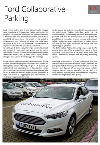 42
Ford is among the partners involved in the development of
the Collaborative Parking technology within the UK
Autodrive project, supported by the British government and
financed with over 20 million pounds, which studies the
possibilities of connection between vehicles, and between
vehicles and infrastructure, with the aim of making driving
less stressful and safer, optimizing the use of time and
improving fuel efficiency.
The Collaborative Parking technology is powered by the
parking sensor data of the vehicles that are using it. These
contribute to the updating of the map, which shows free
spaces - and can also dialogue with the parking monitoring
systems.
Previously, in the context of other experiments, Ford and
the various partners of the Autodrive project presented the
Emergency Vehicle Warning, able to alert drivers about the
location and distance of an oncoming rescue vehicle,
allowing them to position themselves on the road. in a
safer way and help the police, ambulances and firefighters
to reach the target areas more quickly.
Ford Collaborative
Parking
Ford è tra i partner che si sono occupati dello sviluppo
della tecnologia di Collaborative Parking nell’ambito del
progetto UK Autodrive, supportato dal governo britannico
e finanziato con oltre 20 milioni di sterline, che studia le
possibilità di connessione tra veicoli, e tra veicoli e
infrastrutture, con l’obiettivo di rendere la guida meno
stressante e più sicura, di ottimizzare l’uso del tempo e
migliorare l'efficienza nel consumo di carburante.
La tecnologia di Collaborative Parking è alimentata dai dati
dei sensori di parcheggio dei veicoli che lo stanno
utilizzando. Questi contribuiscono all’aggiornamento della
mappa che mostra, così, gli spazi liberi - e può, inoltre,
dialogare con i sistemi di monitoraggio dei parcheggi.
In precedenza, nell’ambito di altre sperimentazioni, Ford e
i diversi partner del progetto Autodrive hanno presentato
l’Emergency Vehicle Warning, in grado di avvisare gli
automobilisti sulla localizzazione e la distanza di un veicolo
di soccorso in arrivo, permettendo loro di posizionarsi sulla
strada in modo più sicuro e aiutare polizia, ambulanze e
vigili del fuoco a raggiungere più velocemente le
destinazioni oggetto di intervento.
B2C
NEWS
 