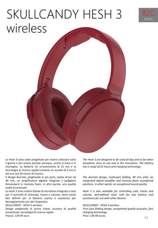 43
The Hesh 3 are designed to be used all day and to be taken
anywhere, even at sea and in the mountains. The battery
has a range of 22 hours and charging technology.
The discreet design, multi-part folding, 40 mm pilot, an
integrated digital amplifier and memory foam soundproof
pavilions. In other words, an exceptional sound quality.
Hesh 3 is also available for controlling calls, tracks and
volume, well-defined voice calls for low battery and
assistance for use with other devices.
SKULLCANDY - HESH 3 wireless
First class folding design, exceptional quality acoustics, fast
charging technology
Price: 129.99 euros
SKULLCANDY HESH 3
wireless
Le Hesh 3 sono state progettate per essere utilizzare tutto
il giorno e per essere portate ovunque, anche al mare e in
montagna. La batteria ha un'autonomia di 22 ore e la
tecnologia di ricarica rapida consente un ascolto di 3 ore in
più con soli 10 minuti di ricarica.
Il design discreto, pieghevole in più parti, ospita driver da
40 mm, un amplificatore digitale integrato e padiglioni
fonoisolanti in memory foam. In altre parole, una qualità
audio eccezionale.
Le Hesh 3 sono inoltre dotate di microfono integrato e tasti
per il controllo di chiamate, tracce e volume, avvisi vocali
ben definiti per la batteria scarica e assistenza per
l’accoppiamento con altri dispositivi.
SKULLCANDY - HESH 3 wireless
Design pieghevole di prima classe, acustica di qualità
eccezionale, tecnologia di ricarica rapida
Prezzo: 129.99 euro
B2C
NEWS
 
