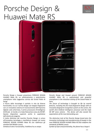 44
Porsche Design and Huawei present PORSCHE DESIGN
HUAWEI Mate RS, a sophisticated and powerful
smartphone in the evocative setting of the Grand Palais in
Paris.
The future of technology is brought to life by several
features, including the first dual fingerprint design with an
innovative fingerprint recognition system on the screen, the
world's first Artificial Intelligence processor and the triple
40 MP Leica camera . This device will also exceed the
expectations of the most demanding user.
The distinctive trait of the Porsche Design brand joins the
innovative technology and manufacturing of Huawei in the
new PORSCHE DESIGN HUAWEI Mate RS that redefines the
standards of Mobile Luxury.
Symbol of style and functionality, the phone has a large 6
Porsche Design &
Huawei Mate RS
Porsche Design e Huawei presentano PORSCHE DESIGN
HUAWEI Mate RS, un sofisticatissimo e potentissimo
smartphone nella suggestiva cornice del Grand Palais di
Parigi.
Il futuro della tecnologia è portato in vita da diverse
funzionalità, tra cui il primo design con doppio fingerprint
con un innovativo sistema di riconoscimento dell'impronta
digitale sulla schermata, il primo processore d’Intelligenza
Artificiale al mondo e la tripla fotocamera Leica da 40 MP.
Questo dispositivo supererà anche le aspettative
dell'utente più esigente.
Il tratto distintivo del marchio Porsche Design si unisce
all’innovativa tecnologia e manifattura Huawei nel nuovo
PORSCHE DESIGN HUAWEI Mate RS che ridefinisce gli
standard del Mobile Luxury.
Simbolo di stile e funzionalità, il telefono ha un ampio
B2C
NEWS
 