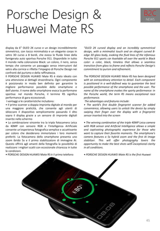 45
"OLED 2K curved display and an incredibly symmetrical
design, with a minimalist touch and an elegant curved 8-
edge 3D glass body, evoking the fluid lines of the infamous
Porsche 911 sports car Available all over the world in Black
color: a color, black, timeless that allows a seamless
transition from glass to frame and reflects Porsche Design's
commitment to purism and refinement.
The PORSCHE DESIGN HUAWEI Mate RS has been designed
with an extraordinary attention to detail. Each component
is positioned in a well-defined way to guarantee the best
possible performance of the smartphone and the user. The
name of the smartphone evokes the sporty performance: in
the Porsche world, the term RS means exceptional race
performance.
The advantages and features include:
• The world's first double fingerprint scanner for added
convenience, allowing users to unlock the device by simply
swiping their finger over the display with a fingerprint
sensor inserted into the screen
• The winning combination of the triple 40MP Leica camera
with RGB sensor and Artificial Intelligence allows a simple
and captivating photographic experience for those who
want to capture their favorite moments. The smartphone's
camera features a 5x hybrid zoom and the first AI image
stabilizer. This will offer photography lovers the
opportunity to make the best shots with exceptional clarity
in all conditions.
• PORSCHE DESIGN HUAWEI Mate RS is the first Huawei
Porsche Design &
Huawei Mate RS
display da 6” OLED 2K curvo e un design incredibilmente
simmetrico, con tocco minimalista e un elegante corpo in
vetro 3D curvo a 8 bordi, che evoca le fluide linee della
famigerata auto sportiva Porsche 911. Disponibile in tutto
il mondo nella colorazione Black: un colore, il nero, senza
tempo che consente un passaggio senza interruzioni dal
vetro alla cornice e riflette l'impegno di Porsche Design nei
confronti del purismo e della raffinatezza.
Il PORSCHE DESIGN HUAWEI Mate RS è stato ideato con
una attenzione ai dettagli straordinaria. Ogni componente
è posizionato in modo ben definito per garantire la
migliore performance possibile dello smartphone e
dell’utente. Il nome dello smartphone evoca la performane
sportiva: nel mondo Porsche, il termine RS significa
performance di gara eccezzionali.
I vantaggi e le caratteristiche includono:
• Il primo scanner a doppia impronta digitale al mondo per
una maggiore praticità, che consente agli utenti di
sbloccare il dispositivo semplicemente passando il dito
sopra il display grazie a un sensore di impronte digitali
inserito nello schermo
• La combinazione vincente tra la tripla fotocamera Leica
da 40MP con sensore RGB e l’Intelligenza Artificiale
consente un’esperienza fotografica semplice e accattivante
per coloro che desiderano immortalare i loro momenti
preferiti. La fotocamera dello smartphone presenta uno
zoom ibrido 5x e il primo stabilizzatore di immagine AI.
Questo offrirà agli amanti della fotografia la possibilità di
realizzare i migliori scatti con eccezionale chiarezza in tutte
le condizioni.
• PORSCHE DESIGN HUAWEI Mate RS è il primo telefono
B2C
NEWS
 