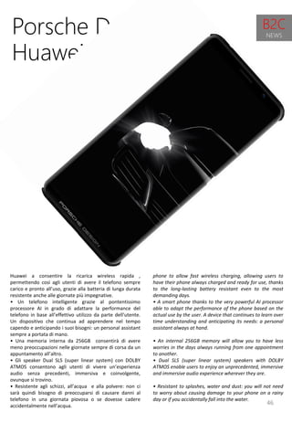 46
phone to allow fast wireless charging, allowing users to
have their phone always charged and ready for use, thanks
to the long-lasting battery resistant even to the most
demanding days.
• A smart phone thanks to the very powerful AI processor
able to adapt the performance of the phone based on the
actual use by the user. A device that continues to learn over
time understanding and anticipating its needs: a personal
assistant always at hand.
• An internal 256GB memory will allow you to have less
worries in the days always running from one appointment
to another.
• Dual SLS (super linear system) speakers with DOLBY
ATMOS enable users to enjoy an unprecedented, immersive
and immersive audio experience wherever they are.
• Resistant to splashes, water and dust: you will not need
to worry about causing damage to your phone on a rainy
day or if you accidentally fall into the water.
Porsche Design &
Huawei Mate RS
Huawei a consentire la ricarica wireless rapida ,
permettendo così agli utenti di avere il telefono sempre
carico e pronto all’uso, grazie alla batteria di lunga durata
resistente anche alle giornate più impegnative.
• Un telefono intelligente grazie al pontentissimo
processore AI in grado di adattare la performance del
telefono in base all’effettivo utilizzo da parte dell’utente.
Un dispositivo che continua ad apprendere nel tempo
capendo e anticipando i suoi bisogni: un personal assistant
sempre a portata di mano.
• Una memoria interna da 256GB consentirà di avere
meno preoccupazioni nelle giornate sempre di corsa da un
appuntamento all’altro.
• Gli speaker Dual SLS (super linear system) con DOLBY
ATMOS consentono agli utenti di vivere un’esperienza
audio senza precedenti, immersiva e coinvolgente,
ovunque si trovino.
• Resistente agli schizzi, all’acqua e alla polvere: non ci
sarà quindi bisogno di preoccuparsi di causare danni al
telefono in una giornata piovosa o se dovesse cadere
accidentalmente nell’acqua.
B2C
NEWS
 