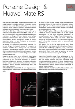 47
PORSCHE DESIGN HUAWEI Mate RS will be available with a
prestigious leather case that recalls the high-quality interior
finish of Porsche cars. The covers are available in a range of
leathers and colors including black or red, for users wishing
to stand out from the crowd.
Richard Yu, CEO of Huawei Consumer Business Group said:
"PORSCHE DESIGN HUAWEI Mate RS is the perfect
combination of the most innovative technology in
smartphones and luxury design. This device uses cutting-
edge technologies that people will love - from the
innovative fingerprint sensor to the Leica camera system -
and will provide consumers with an unprecedented
experience. "
Jan Becker, CEO of Porsche Design Group, adds: "Both
Porsche Design and Huawei seek to imagine and create
products that stand out for perfection, smart functionality
and highly sophisticated design - our goal was to create an
exceptional device that could go further. of having
succeeded thanks to our renewed partnership ".
Huawei and Porsche Design have collaborated on the
development of a smartphone able to merge the DNA of
the two brands together, their solid experience, their
respective position as leaders in the sector and exceptional
performance. Porsche leaves its hallmark aesthetic, purist
and minimalist in the use of body colors of the device, in
themes and accessories.
PORSCHE DESIGN HUAWEI Mate RS will be available in the
best consumer electronics chains from April 2018.
Porsche Design &
Huawei Mate RS
PORSCHE DESIGN HUAWEI Mate RS sarà disponibile con
una prestigiosa custodia in pelle che richiama la finitura
interna di alta qualità delle auto Porsche. Le cover sono
disponibili in una gamma di pellami e colori tra cui nero o
rosso, per utenti desiderosi di distinguersi dalla massa.
Richard Yu, CEO Huawei Consumer Business Group ha
dichiarato: “Il PORSCHE DESIGN HUAWEI Mate RS è la
perfetta combinazione della più innovativa tecnologia negli
smartphone e design di lusso. Questo device utilizza
tecnologie all’avanguardia che le persone ameranno -
dall’innovativo sensore d’impronte digitale al sistema
fotocamera Leica – e che forniranno ai consumatori
un’esperienza senza precedenti.”
Jan Becker, CEO di Porsche Design Group, aggiunge: "Sia
Porsche Design che Huawei cercano di immaginare e
realizzare prodotti che si distinguano per perfezione,
funzionalità smart e design altamente sofisticato. Il nostro
obiettivo era creare un dispositivo eccezionale che potesse
andare oltre. Crediamo di esserci riusciti grazie alla nostra
rinnovata partnership".
Huawei e Porsche Design hanno collaborato allo sviluppo
di uno smartphone in grado di fondere insieme il DNA dei
due marchi, la loro conclamata esperienza, la rispettiva
posizione di leader nel settore e prestazioni eccezionali.
Porsche lascia il suo segno distintivo estetico, purista e
minimalista nell’uso dei colori del corpo del device, nei
temi e negli accessori.
PORSCHE DESIGN HUAWEI Mate RS sarà disponibile nelle
migliori catene di elettronica di consumo a partire da aprile
2018.
B2C
NEWS
 