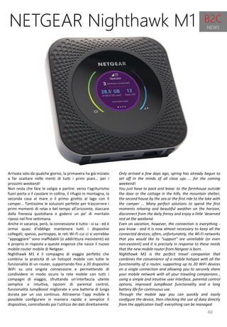 48
Only arrived a few days ago, spring has already begun to
set off in the minds of all close ups ... for the coming
weekend!
You just have to pack and leave: to the farmhouse outside
the door or the cottage in the hills, the mountain shelter,
the second house by the sea or the first ride to the lake with
the camper ... Many perfect solutions to spend the first
moments relaxing and beautiful weather on the horizon,
disconnect from the daily frenzy and enjoy a little 'deserved
rest at the weekend.
Even on vacation, however, the connection is everything -
you know - and it is now almost necessary to keep all the
connected devices; often, unfortunately, the Wi-Fi networks
that you would like to "support" are unreliable (or even
non-existent) and it is precisely in response to these needs
that the new mobile router from Netgear is born.
Nighthawk M1 is the perfect travel companion that
combines the convenience of a mobile hotspot with all the
functionality of a router, supporting up to 20 WiFi devices
on a single connection and allowing you to securely share
your mobile network with all your traveling companions ,
using a simple and intuitive user interface, parental control
options, improved JumpBoost functionality and a long
battery life for continuous use.
Through the mobile app you can quickly and easily
configure the device, then checking the use of data directly
from the application itself: everything can be managed
NETGEAR Nighthawk M1
Arrivata solo da qualche giorno, la primavera ha già iniziato
a far scattare nelle menti di tutti i primi piani… per i
prossimi weekend!
Non resta che fare le valigie e partire: verso l’agriturismo
fuori porta o il casolare in collina, il rifugio in montagna, la
seconda casa al mare o il primo giretto al lago con il
camper… Tantissime le soluzioni perfette per trascorrere i
primi momenti di relax e bel tempo all’orizzonte, staccare
dalla frenesia quotidiana e godersi un po’ di meritato
riposo nel fine settimana.
Anche in vacanza, però, la connessione è tutto - si sa - ed è
ormai quasi d’obbligo mantenere tutti i dispositivi
collegati; spesso, purtroppo, le reti Wi-Fi cui ci si vorrebbe
“appoggiare” sono inaffidabili (o addirittura inesistenti) ed
è proprio in risposta a queste esigenze che nasce il nuovo
mobile router mobile di Netgear.
Nighthawk M1 è il compagno di viaggio perfetto che
combina la praticità di un hotspot mobile con tutte le
funzionalità di un router, supportando fino a 20 dispositivi
WiFi su una singola connessione e permettendo di
condividere in modo sicuro la rete mobile con tutti i
compagni di viaggio, sfruttando un’interfaccia utente
semplice e intuitiva, opzioni di parental control,
funzionalità JumpBoost migliorate e una batteria di lunga
durata per un uso continuo. Attraverso l’app mobile è
possibile configurare in maniera rapida e semplice il
dispositivo, controllando poi l'utilizzo dei dati direttamente
B2C
NEWS
 