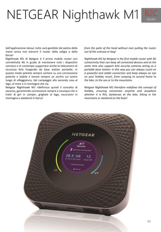 49
from the palm of the hand without ever pulling the router
out of the suitcase or bag!
Nighthawk M1 by Netgear is the first mobile router with 4G
connectivity that can keep all connected devices and at the
same time also support Arlo security cameras acting as a
portable base station: in this way you can always count on
a powerful and stable connection and keep always an eye
on your holiday resort, from camping to second home to
the lake, to the sea or to the mountains.
Netgear Nighthawk M1 therefore redefines the concept of
holiday, ensuring connection anytime and anywhere
whether it is RVs, barbecues at the lake, hiking in the
mountains or weekend on the boat!
NETGEAR Nighthawk M1
dall'applicazione stessa: tutto sarà gestibile dal palmo della
mano senza mai estrarre il router dalla valigia o dalla
borsa!
Nighthawk M1 di Netgear è il primo mobile router con
connettività 4G in grado di mantenere tutti i dispositivi
connessi e al contempo supportare anche le telecamere di
sicurezza Arlo fungendo da base station portatile: in
questo modo potrete sempre contare su una connessione
potente e stabile e tenere sempre un occhio sul vostro
luogo di villeggiatura, dal campeggio alla seconda casa al
lago, al mare o in montagna che sia.
Netgear Nighthawk M1 ridefinisce quindi il concetto di
vacanza, garantendo connessione sempre e ovunque che si
tratti di giri in camper, grigliate al lago, escursioni in
montagna o weekend in barca!
B2C
NEWS
 