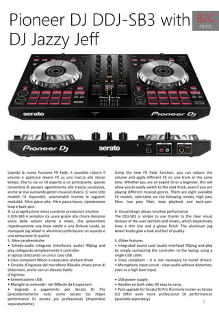 5
Using the new FX Fade function, you can reduce the
volume and apply different FX on one track at the same
time. Whether you are an expert DJ or a beginner, this will
allow you to easily switch to the next track, even if you are
playing different musical genres. There are eight available
FX models, selectable via the following modes: high pass
filter, low pass filter, loop playback and back-spin.
4. Visual design allows intuitive performance
The DDJ-SB3 is simple to use thanks to the clear visual
division of the user sections and mixers, which respectively
have a thin line and a glossy finish. The aluminum jog
wheel knobs give a look and feel of quality.
5. Other features
• Integrated sound card (audio interface) plug and play
by simply connecting the controller to the laptop using a
single USB cable.
• Class compliant - it is not necessary to install drivers.
• Microphone input circuit - clear audio without distortion,
even at a high level input.
• USB power supply.
• Handles on both sides easy to carry.
• Paid upgrade for Serato DJ Pro (formerly known as Serato
DJ) for even more professional DJ performances
(available separately).
Pioneer DJ DDJ-SB3 with
DJ Jazzy Jeff
Usando la nuova funzione FX Fade, è possibile ridurre il
volume e applicare diversi FX su una traccia allo stesso
tempo. Che tu sia un DJ esperto o un principiante, questo
consentirà di passare agevolmente alla traccia successiva,
anche se stai suonando generi musicali diversi. Ci sono otto
modelli FX disponibili, selezionabili tramite le seguenti
modalità: filtro passa-alto, filtro passa-basso, riproduzione
loop e back-spin.
4. La progettazione visiva consente prestazioni intuitive
Il DDJ-SB3 è semplice da usare grazie alla chiara divisione
visiva delle sezioni utente e mixer, che presentano
rispettivamente una linea sottile e una finitura lucida. Le
manopole jog wheel in alluminio conferiscono un aspetto e
una sensazione di qualità.
5. Altre caratteristiche
• Scheda-audio integrata (interfaccia audio) plug and
play collegando semplicemente il controller
al laptop utilizzando un unico cavo USB.
• Class compliant non è necessario istallare driver.
• Circuito d’ingresso del microfono audio chiaro privo di
distorsioni, anche con un elevato livello
d’ingresso.
• Alimentazione USB.
• Maniglie su entrambi i lati facile da trasportare.
• Upgrade a pagamento per Serato DJ Pro
(precedentemente noto come Serato DJ) per
performance DJ ancora più professionali (disponibile
separatamente).
B2C
NEWS
 