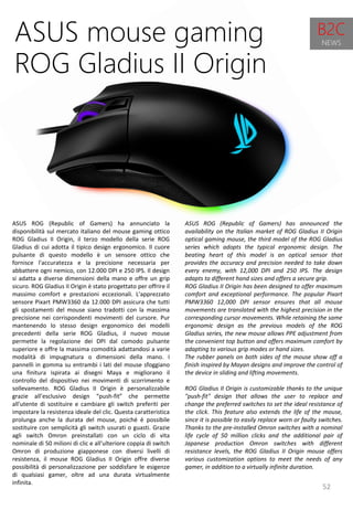 52
ASUS ROG (Republic of Gamers) has announced the
availability on the Italian market of ROG Gladius II Origin
optical gaming mouse, the third model of the ROG Gladius
series which adopts the typical ergonomic design. The
beating heart of this model is an optical sensor that
provides the accuracy and precision needed to take down
every enemy, with 12,000 DPI and 250 IPS. The design
adapts to different hand sizes and offers a secure grip.
ROG Gladius II Origin has been designed to offer maximum
comfort and exceptional performance. The popular Pixart
PMW3360 12,000 DPI sensor ensures that all mouse
movements are translated with the highest precision in the
corresponding cursor movements. While retaining the same
ergonomic design as the previous models of the ROG
Gladius series, the new mouse allows PPE adjustment from
the convenient top button and offers maximum comfort by
adapting to various grip modes or hand sizes.
The rubber panels on both sides of the mouse show off a
finish inspired by Mayan designs and improve the control of
the device in sliding and lifting movements.
ROG Gladius II Origin is customizable thanks to the unique
"push-fit" design that allows the user to replace and
change the preferred switches to set the ideal resistance of
the click. This feature also extends the life of the mouse,
since it is possible to easily replace worn or faulty switches.
Thanks to the pre-installed Omron switches with a nominal
life cycle of 50 million clicks and the additional pair of
Japanese production Omron switches with different
resistance levels, the ROG Gladius II Origin mouse offers
various customization options to meet the needs of any
gamer, in addition to a virtually infinite duration.
ASUS mouse gaming
ROG Gladius II Origin
ASUS ROG (Republic of Gamers) ha annunciato la
disponibilità sul mercato italiano del mouse gaming ottico
ROG Gladius II Origin, il terzo modello della serie ROG
Gladius di cui adotta il tipico design ergonomico. Il cuore
pulsante di questo modello è un sensore ottico che
fornisce l'accuratezza e la precisione necessaria per
abbattere ogni nemico, con 12.000 DPI e 250 IPS. Il design
si adatta a diverse dimensioni della mano e offre un grip
sicuro. ROG Gladius II Origin è stato progettato per offrire il
massimo comfort e prestazioni eccezionali. L'apprezzato
sensore Pixart PMW3360 da 12.000 DPI assicura che tutti
gli spostamenti del mouse siano tradotti con la massima
precisione nei corrispondenti movimenti del cursore. Pur
mantenendo lo stesso design ergonomico dei modelli
precedenti della serie ROG Gladius, il nuovo mouse
permette la regolazione dei DPI dal comodo pulsante
superiore e offre la massima comodità adattandosi a varie
modalità di impugnatura o dimensioni della mano. I
pannelli in gomma su entrambi i lati del mouse sfoggiano
una finitura ispirata ai disegni Maya e migliorano il
controllo del dispositivo nei movimenti di scorrimento e
sollevamento. ROG Gladius II Origin è personalizzabile
grazie all’esclusivo design “push-fit” che permette
all'utente di sostituire e cambiare gli switch preferiti per
impostare la resistenza ideale del clic. Questa caratteristica
prolunga anche la durata del mouse, poiché è possibile
sostituire con semplicità gli switch usurati o guasti. Grazie
agli switch Omron preinstallati con un ciclo di vita
nominale di 50 milioni di clic e all'ulteriore coppia di switch
Omron di produzione giapponese con diversi livelli di
resistenza, il mouse ROG Gladius II Origin offre diverse
possibilità di personalizzazione per soddisfare le esigenze
di qualsiasi gamer, oltre ad una durata virtualmente
infinita.
B2C
NEWS
 