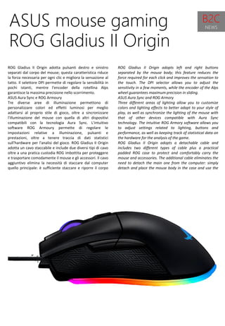 53
ROG Gladius II Origin adopts left and right buttons
separated by the mouse body; this feature reduces the
force required for each click and improves the sensation to
the touch. The DPI selector allows you to adjust the
sensitivity in a few moments, while the encoder of the Alps
wheel guarantees maximum precision in sliding.
ASUS Aura Sync and ROG Armory
Three different areas of lighting allow you to customize
colors and lighting effects to better adapt to your style of
play, as well as synchronize the lighting of the mouse with
that of other devices compatible with Aura Sync
technology. The intuitive ROG Armory software allows you
to adjust settings related to lighting, buttons and
performance, as well as keeping track of statistical data on
the hardware for the analysis of the game.
ROG Gladius II Origin adopts a detachable cable and
includes two different types of cable plus a practical
padded ROG case to protect and comfortably carry the
mouse and accessories. The additional cable eliminates the
need to detach the main one from the computer: simply
detach and place the mouse body in the case and use the
second cable.
ROG Gladius II Origin is available at a suggested retail price
of € 89.90 including VAT.
ASUS mouse gaming
ROG Gladius II Origin
ROG Gladius II Origin adotta pulsanti destro e sinistro
separati dal corpo del mouse; questa caratteristica riduce
la forza necessaria per ogni clic e migliora la sensazione al
tatto. Il selettore DPI permette di regolare la sensibilità in
pochi istanti, mentre l'encoder della rotellina Alps
garantisce la massima precisione nello scorrimento.
ASUS Aura Sync e ROG Armoury
Tre diverse aree di illuminazione permettono di
personalizzare colori ed effetti luminosi per meglio
adattarsi al proprio stile di gioco, oltre a sincronizzare
l'illuminazione del mouse con quella di altri dispositivi
compatibili con la tecnologia Aura Sync. L'intuitivo
software ROG Armoury permette di regolare le
impostazioni relative a illuminazione, pulsanti e
prestazioni, oltre a tenere traccia di dati statistici
sull'hardware per l'analisi del gioco. ROG Gladius II Origin
adotta un cavo staccabile e include due diversi tipi di cavo
oltre a una pratica custodia ROG imbottita per proteggere
e trasportare comodamente il mouse e gli accessori. Il cavo
aggiuntivo elimina la necessità di staccare dal computer
quello principale: è sufficiente staccare e riporre il corpo
del mouse nell’astuccio e usare il secondo cavo.
ROG Gladius II Origin è disponibile a un prezzo consigliato
di Euro 89,90 IVA inclusa.
B2C
NEWS
 