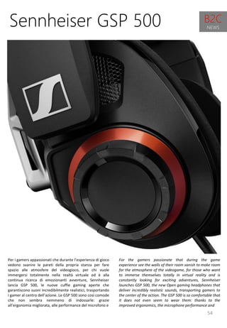 54
For the gamers passionate that during the game
experience see the walls of their room vanish to make room
for the atmosphere of the videogame, for those who want
to immerse themselves totally in virtual reality and is
constantly looking for exciting adventures, Sennheiser
launches GSP 500, the new Open gaming headphones that
deliver incredibly realistic sounds, transporting gamers to
the center of the action. The GSP 500 is so comfortable that
it does not even seem to wear them: thanks to the
improved ergonomics, the microphone performance and
Sennheiser GSP 500
Per i gamers appassionati che durante l’esperienza di gioco
vedono svanire le pareti della propria stanza per fare
spazio alle atmosfere del videogioco, per chi vuole
immergersi totalmente nella realtà virtuale ed è alla
continua ricerca di emozionanti avventure, Sennheiser
lancia GSP 500, le nuove cuffie gaming aperte che
garantiscono suoni incredibilmente realistici, trasportando
i gamer al centro dell’azione. Le GSP 500 sono così comode
che non sembra nemmeno di indossarle: grazie
all’ergonomia migliorata, alle performance del microfono e
B2C
NEWS
 