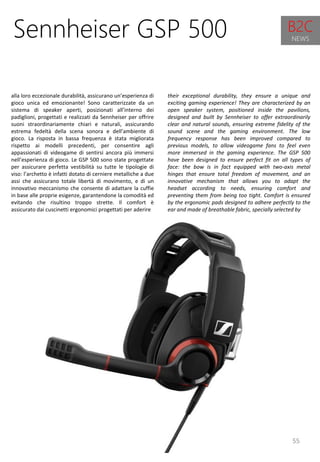 55
their exceptional durability, they ensure a unique and
exciting gaming experience! They are characterized by an
open speaker system, positioned inside the pavilions,
designed and built by Sennheiser to offer extraordinarily
clear and natural sounds, ensuring extreme fidelity of the
sound scene and the gaming environment. The low
frequency response has been improved compared to
previous models, to allow videogame fans to feel even
more immersed in the gaming experience. The GSP 500
have been designed to ensure perfect fit on all types of
face: the bow is in fact equipped with two-axis metal
hinges that ensure total freedom of movement, and an
innovative mechanism that allows you to adapt the
headset according to needs, ensuring comfort and
preventing them from being too tight. Comfort is ensured
by the ergonomic pads designed to adhere perfectly to the
ear and made of breathable fabric, specially selected by
Sennheiser GSP 500
alla loro eccezionale durabilità, assicurano un’esperienza di
gioco unica ed emozionante! Sono caratterizzate da un
sistema di speaker aperti, posizionati all’interno dei
padiglioni, progettati e realizzati da Sennheiser per offrire
suoni straordinariamente chiari e naturali, assicurando
estrema fedeltà della scena sonora e dell’ambiente di
gioco. La risposta in bassa frequenza è stata migliorata
rispetto ai modelli precedenti, per consentire agli
appassionati di videogame di sentirsi ancora più immersi
nell’esperienza di gioco. Le GSP 500 sono state progettate
per assicurare perfetta vestibilità su tutte le tipologie di
viso: l’archetto è infatti dotato di cerniere metalliche a due
assi che assicurano totale libertà di movimento, e di un
innovativo meccanismo che consente di adattare la cuffie
in base alle proprie esigenze, garantendone la comodità ed
evitando che risultino troppo strette. Il comfort è
assicurato dai cuscinetti ergonomici progettati per aderire
B2C
NEWS
 