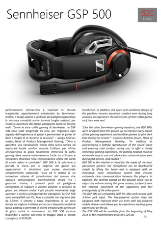 56
Sennheiser. In addition, the open and ventilated design of
the pavilions ensures maximum comfort even during long
sessions, to experience the adventures of their video games
as if they were real.
"Like the other Sennheiser gaming headsets, the GSP 500s
were designed from the ground up, to improve every aspect
of the gaming experience and to allow gamers to give their
best during the session" - explains Andreas Jessen, Head of
Product Management Gaming, "In addition to
guaranteeing a faithful reproduction of the sound scene
and ensuring total comfort during use, to offer a totally
immersive gaming experience, the gaming headset must be
extremely easy to use and allow clear communication even
during fast actions. and excited ".
GSP 500 is the solution at hand for the needs of the most
passionate gamers: the microphone can be deactivated
simply by lifting the boom and is equipped with an
innovative noise cancellation system that ensures
extremely clear communication between the players. In
addition, the controls placed on the pavilion allow you to
adjust the volume during the game session, to detect even
the smallest movement of the opponents and feel
protagonists of the video game.
The GSP 500 are compatible with PC, Mac and console with
3.5mm jack input. The low-powered system they are
equipped with improves their use even with low-powered
mobile devices and allows you to experience exciting game
adventures on the go.
The GSP 500 will be available from the beginning of May
2018 at the recommended price of € 229.00.
Sennheiser GSP 500
perfettamente all’orecchio e realizzati in tessuto
traspirante, appositamente selezionato da Sennheiser.
Inoltre, il design aperto e ventilato dei padiglioni garantisce
la massima comodità anche durante lunghe sessioni, per
vivere le avventure dei propri videogiochi come se fossero
reali. “Come le altre cuffie gaming di Sennheiser, le GSP
500 sono state progettate da zero, per migliorare ogni
aspetto dell’esperienza di gioco e permettere ai gamer di
dare il meglio di sé durante la sessione” – spiega Andreas
Jessen, Head of Product Management Gaming, “Oltre a
garantire una riproduzione fedele della scena sonora ed
assicurare totale comfort durante l’utilizzo, per offrire
un’esperienza di gioco totalmente immersiva la cuffia
gaming deve essere estremamente facile da utilizzare e
consentire chiarezza nella comunicazione anche nel corso
di azioni veloci e concitate”. GSP 500 è la soluzione a
portata di mano per le esigenze dei gamer più
appassionati: il microfono può essere disattivato
semplicemente sollevando l’asta ed è dotato di un
innovativo sistema di cancellazione del rumore che
assicura comunicazioni estremamente chiare tra i
giocatori. Inoltre, i comandi posti sul padiglione
consentono di regolare il volume durante la sessione di
gioco, per rilevare anche il più piccolo movimento degli
avversari e sentirsi protagonisti del videogioco. Le GSP 500
sono compatibili con PC, Mac e consolle con ingresso jack
da 3.5mm. Il sistema a bassa impendenza di cui sono
dotate ne migliora l’utilizzo anche con i dispositivi mobili di
bassa potenza e permette di vivere emozionanti avventure
di gioco anche in movimento. Le GSP 500 saranno
disponibili a partire dall’inizio di Maggio 2018 al prezzo
consigliato di €229,00.
B2C
NEWS
 