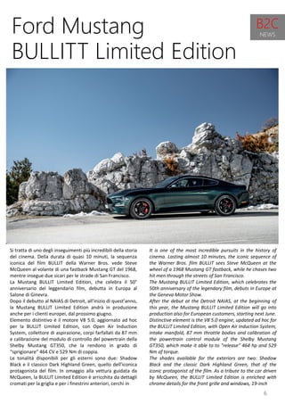 6
It is one of the most incredible pursuits in the history of
cinema. Lasting almost 10 minutes, the iconic sequence of
the Warner Bros. film BULLIT sees Steve McQueen at the
wheel of a 1968 Mustang GT fastback, while he chases two
hit men through the streets of San Francisco.
The Mustang BULLIT Limited Edition, which celebrates the
50th anniversary of the legendary film, debuts in Europe at
the Geneva Motor Show.
After the debut at the Detroit NAIAS, at the beginning of
this year, the Mustang BULLIT Limited Edition will go into
production also for European customers, starting next June.
Distinctive element is the V8 5.0 engine, updated ad hoc for
the BULLIT Limited Edition, with Open Air Induction System,
intake manifold, 87 mm throttle bodies and calibration of
the powertrain control module of the Shelby Mustang
GT350, which make it able to to "release" 464 hp and 529
Nm of torque.
The shades available for the exteriors are two: Shadow
Black and the classic Dark Highland Green, that of the
iconic protagonist of the film. As a tribute to the car driven
by McQueen, the BULLIT Limited Edition is enriched with
chrome details for the front grille and windows, 19-inch
Ford Mustang
BULLITT Limited Edition
Si tratta di uno degli inseguimenti più incredibili della storia
del cinema. Della durata di quasi 10 minuti, la sequenza
iconica del film BULLIT della Warner Bros. vede Steve
McQueen al volante di una fastback Mustang GT del 1968,
mentre insegue due sicari per le strade di San Francisco.
La Mustang BULLIT Limited Edition, che celebra il 50°
anniversario del leggendario film, debutta in Europa al
Salone di Ginevra.
Dopo il debutto al NAIAS di Detroit, all’inizio di quest’anno,
la Mustang BULLIT Limited Edition andrà in produzione
anche per i clienti europei, dal prossimo giugno.
Elemento distintivo è il motore V8 5.0, aggiornato ad hoc
per la BULLIT Limited Edition, con Open Air Induction
System, collettore di aspirazione, corpi farfallati da 87 mm
e calibrazione del modulo di controllo del powertrain della
Shelby Mustang GT350, che la rendono in grado di
“sprigionare” 464 CV e 529 Nm di coppia.
Le tonalità disponibili per gli esterni sono due: Shadow
Black e il classico Dark Highland Green, quello dell’iconica
protagonista del film. In omaggio alla vettura guidata da
McQueen, la BULLIT Limited Edition è arricchita da dettagli
cromati per la griglia e per i finestrini anteriori, cerchi in
B2C
NEWS
 