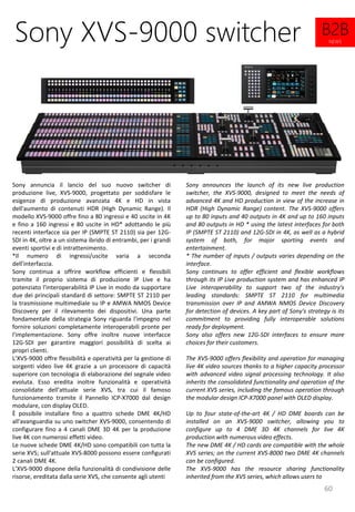 60
Sony announces the launch of its new live production
switcher, the XVS-9000, designed to meet the needs of
advanced 4K and HD production in view of the increase in
HDR (High Dynamic Range) content. The XVS-9000 offers
up to 80 inputs and 40 outputs in 4K and up to 160 inputs
and 80 outputs in HD * using the latest interfaces for both
IP (SMPTE ST 2110) and 12G-SDI in 4K, as well as a hybrid
system of both, for major sporting events and
entertainment.
* The number of inputs / outputs varies depending on the
interface.
Sony continues to offer efficient and flexible workflows
through its IP Live production system and has enhanced IP
Live interoperability to support two of the industry's
leading standards: SMPTE ST 2110 for multimedia
transmission over IP and AMWA NMOS Device Discovery
for detection of devices. A key part of Sony's strategy is its
commitment to providing fully interoperable solutions
ready for deployment.
Sony also offers new 12G-SDI interfaces to ensure more
choices for their customers.
The XVS-9000 offers flexibility and operation for managing
live 4K video sources thanks to a higher capacity processor
with advanced video signal processing technology. It also
inherits the consolidated functionality and operation of the
current XVS series, including the famous operation through
the modular design ICP-X7000 panel with OLED display.
Up to four state-of-the-art 4K / HD DME boards can be
installed on an XVS-9000 switcher, allowing you to
configure up to 4 DME 3D 4K channels for live 4K
production with numerous video effects.
The new DME 4K / HD cards are compatible with the whole
XVS series; on the current XVS-8000 two DME 4K channels
can be configured.
The XVS-9000 has the resource sharing functionality
inherited from the XVS series, which allows users to
Sony XVS-9000 switcher
Sony annuncia il lancio del suo nuovo switcher di
produzione live, XVS-9000, progettato per soddisfare le
esigenze di produzione avanzata 4K e HD in vista
dell'aumento di contenuti HDR (High Dynamic Range). Il
modello XVS-9000 offre fino a 80 ingressi e 40 uscite in 4K
e fino a 160 ingressi e 80 uscite in HD* adottando le più
recenti interfacce sia per IP (SMPTE ST 2110) sia per 12G-
SDI in 4K, oltre a un sistema ibrido di entrambi, per i grandi
eventi sportivi e di intrattenimento.
*Il numero di ingressi/uscite varia a seconda
dell'interfaccia.
Sony continua a offrire workflow efficienti e flessibili
tramite il proprio sistema di produzione IP Live e ha
potenziato l'interoperabilità IP Live in modo da supportare
due dei principali standard di settore: SMPTE ST 2110 per
la trasmissione multimediale su IP e AMWA NMOS Device
Discovery per il rilevamento dei dispositivi. Una parte
fondamentale della strategia Sony riguarda l'impegno nel
fornire soluzioni completamente interoperabili pronte per
l'implementazione. Sony offre inoltre nuove interfacce
12G-SDI per garantire maggiori possibilità di scelta ai
propri clienti.
L’XVS-9000 offre flessibilità e operatività per la gestione di
sorgenti video live 4K grazie a un processore di capacità
superiore con tecnologia di elaborazione del segnale video
evoluta. Esso eredita inoltre funzionalità e operatività
consolidate dell'attuale serie XVS, tra cui il famoso
funzionamento tramite il Pannello ICP-X7000 dal design
modulare, con display OLED.
È possibile installare fino a quattro schede DME 4K/HD
all'avanguardia su uno switcher XVS-9000, consentendo di
configurare fino a 4 canali DME 3D 4K per la produzione
live 4K con numerosi effetti video.
Le nuove schede DME 4K/HD sono compatibili con tutta la
serie XVS; sull'attuale XVS-8000 possono essere configurati
2 canali DME 4K.
L’XVS-9000 dispone della funzionalità di condivisione delle
risorse, ereditata dalla serie XVS, che consente agli utenti
B2B
NEWS
 