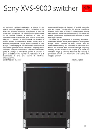 61
simultaneously assign the resources of a single processing
unit, e.g. inputs / outputs and mix effects, to different
program productions. In practice, it's like having multiple
switchers that allow the configuration of a scalable and
flexible system based on production scheduling, all driven
by a single switcher.
"The need for 4K production is increasing worldwide,"
commented Norbert Paquet, Head of Product Management
Europe, Media Solutions at Sony Europe. "We are
committed to enabling our customers to consolidate their
brands and increase their audiences through compelling
content, and the XVS-9000 will be part of a broad and
important range of solutions that meet the needs of 4K
production and IP Live transmission with cutting-edge
interface options ".
The XVS-9000 will be available from October 2018.
Sony XVS-9000 switcher
di assegnare contemporaneamente le risorse di una
singola unità di elaborazione, ad es. ingressi/uscite ed
effetti mix, a diverse produzioni di programmi. In pratica, è
come avere più switcher che consentono la configurazione
di un sistema scalabile e flessibile in base alla
programmazione di produzione, tutti azionati da un unico
switcher. "La necessità di produzione 4K è in aumento in
tutto il mondo" ha commentato Norbert Paquet, Head of
Product Management Europe, Media Solutions di Sony
Europe. "Siamo impegnati per consentire ai nostri clienti di
consolidare i propri marchi e aumentare il proprio pubblico
attraverso contenuti accattivanti e l’XVS-9000 entrerà a far
parte di un'ampia e importante gamma di soluzioni in
grado di soddisfare le esigenze di produzione 4K e di
trasmissione IP Live con opzioni di interfaccia
all'avanguardia".
L’XVS-9000 sarà disponibile da ottobre 2018.
B2B
NEWS
 