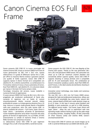 62
Canon presents the EOS C700 FF, the new flagship of the
Cinema EOS system. Thanks to the new generation 38.1
mm x 20.1 mm full-frame CMOS sensor, this camcorder can
shoot up to 5.9K for maximum creative freedom and
consistently deliver superior quality. Canon EOS C700 FF
supports shooting in various formats and is compatible
with EF, PL and anamorphic lenses. The combination of
Canon's innovative autofocus system, Dual Pixel CMOS AF,
and EF lenses, is the ideal solution for full-frame shooting in
clear-cut format.
Innovative sensor technology, new modes and numerous
recording formats
The new 38.1 mm x 20.1 mm Full Frame CMOS sensor,
designed for high-end professional productions, allows you
to record with remarkably low noise levels, natural skin
tones, reduced depth of field and a wide dynamic range up
to at 15 stops. In this way it ensures great freedom and
flexibility in post production, as well as in HDR shooting.
The different sensor modes - Full Frame, Super 35mm and
Super 16mm - allow the user to experiment with new
operating modes without having to give up the wide range
of recording formats, including ProRes, XF-AVC (internally
on CFast memory cards) and Cinema RAW, Canon's
uncompressed format.
The Canon EOS C700 FF camera can record images up to
5.9K in 12/10 bit RAW format via CODEX CDX-36150, with
Canon Cinema EOS Full
Frame
Canon presenta EOS C700 FF, la nuova ammiraglia del
sistema Cinema EOS. Grazie al sensore CMOS Full Frame di
nuova generazione da 38,1 mm x 20,1 mm, questa
videocamera è in grado di effettuare riprese fino a 5,9K,
per offrire la massima libertà creativa e garantire sempre
una qualità di livello superiore. Canon EOS C700 FF
supporta riprese in diversi formati ed è compatibile con
obiettivi EF, PL e ottiche anamorfiche. La combinazione tra
l’innovativo sistema di messa a fuoco automatica di Canon,
Dual Pixel CMOS AF, e gli obiettivi EF, è la soluzione ideale
per riprese in formato Full Frame sempre nitide.
Tecnologia innovativa del sensore, nuove modalità e
numerosi formati di registrazione
Il nuovo sensore CMOS Full Frame da 38,1 mm x 20,1 mm,
progettato per produzioni professionali di fascia alta,
consente di registrare con un livello di rumore
straordinariamente ridotto, incarnati naturali, ridotta
profondità di campo e un’ampia gamma dinamica fino a 15
stop. Assicura in questo modo grande libertà e flessibilità
nella post produzione, oltre che nelle riprese HDR. Le
diverse modalità del sensore – Full Frame, Super 35mm e
Super 16mm – permettono all’utente di sperimentare
nuove modalità operative senza dover rinunciare alla vasta
gamma di formati di registrazione, tra cui ProRes, XF-AVC
(internamente su schede di memoria CFast) e Cinema
RAW, formato non compresso di Canon.
La videocamera Canon EOS C700 FF può registrare
immagini fino a 5,9K in formato RAW a 12/10 bit tramite
B2B
NEWS
 