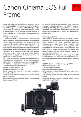 63
the option of opting for 4K and 2K RAW 12-bit footage, as
well as the ProRes format. Canon EOS C700 FF records up
to 60 fps (5.9 K), 72 fps (4K crop) and 168 fps (crop 2K) for
shooting at high frame rates. With 5.9K oversampling, you
can get high quality 4K and 2K images with reduced moiré
and less noise.
Wide range of objectives
The C700 FF is available with both EF and PL clutches,
compatible with the numerous lenses of the EF and Cinema
series. Thanks to the sensor dimensions (20.1 mm
vertically), this model also allows shooting with
anamorphic lenses. Using Canon EF lenses, you can fully
benefit from the sensor size, while Canon's innovative Dual
Pixel CMOS AF system ensures sharp and precise auto
focus, even when tracking moving subjects, essential for
recording high resolution.
The EOS C700 FF is compatible with existing Canon EOS
C700 accessories, such as the EVF-V70 viewfinder, the MO-
4E / MO-4P B4 adapter and the OU-700 remote operation
unit.
EOS C700 FF will be available starting August 2018
Main features of EOS C700 FF
5.9K Full Frame CMOS sensor
Wide dynamic range with 15 stops
Different sensor modes, including Full Frame, Super 35mm
and Super 16mm
Auto-focusing system Dual Pixel CMOS AF accurate and
reliable
Numerous recording formats, including Canon Cinema
RAW, ProRes and XF-AVC
Canon Cinema EOS Full
Frame
CODEX CDX-36150, con la possibilità di optare per riprese
4K e 2K RAW a 12 bit, oltre che nel formato ProRes. Canon
EOS C700 FF registra fino a 60 fps (5,9 K), 72 fps (crop 4K) e
168 fps (crop 2K) per riprese con frame rate elevati. Grazie
all’oversampling a 5,9K, è possibile ottenere immagini di
elevata qualità in 4K e 2K con ridotto effetto moiré e meno
rumore.
Ampia gamma di obiettivi
La videocamera C700 FF è disponibile sia con innesto EF
che PL, compatibili con i numerosi obiettivi delle serie EF e
Cinema. Grazie alle dimensioni del sensore (20,1 mm
verticalmente), questo modello permette inoltre di
effettuare riprese con obiettivi anamorfici. Utilizzando gli
obiettivi Canon EF è possibile beneficiare pienamente della
dimensione del sensore, mentre l’innovativo sistema Dual
Pixel CMOS AF di Canon garantisce una messa a fuoco
automatica sempre nitida e precisa, anche durante
l’inseguimento di soggetti in movimento, essenziale per
registrazioni ad alta risoluzione.
EOS C700 FF è compatibile con gli accessori già esistenti di
Canon EOS C700, quali il mirino EVF-V70, l’adattatore MO-
4E/ MO-4P B4 e l’unità di funzionamento remoto OU-700.
EOS C700 FF sarà disponibile a partire da agosto 2018
Caratteristiche principali di EOS C700 FF
Sensore CMOS Full Frame da 5,9K
Ampia gamma dinamica a 15 stop
Diverse modalità del sensore, tra cui Full Frame, Super
35mm e Super 16mm
Sistema di messa a fuoco automatica Dual Pixel CMOS AF
preciso e affidabile
Numerosi formati di registrazione, tra cui Canon Cinema
RAW, ProRes e XF-AVC
B2B
NEWS
 