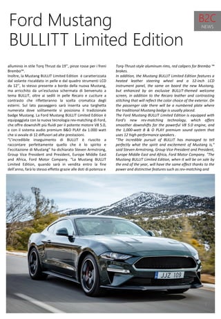 7
Torq-Thrust-style aluminum rims, red calipers for Brembo ™
brakes.
In addition, the Mustang BULLIT Limited Edition features a
heated leather steering wheel and a 12-inch LCD
instrument panel, the same on board the new Mustang,
but enhanced by an exclusive BULLIT-themed welcome
screen, in addition to the Recaro leather and contrasting
stitching that will reflect the color choice of the exterior. On
the passenger side there will be a numbered plate where
the traditional Mustang badge is usually placed.
The Ford Mustang BULLIT Limited Edition is equipped with
Ford's new rev-matching technology, which offers
smoother downshifts for the powerful V8 5.0 engine, and
the 1,000-watt B & O PLAY premium sound system that
uses 12 high-performance speakers .
"The incredible pursuit of BULLIT has managed to tell
perfectly what the spirit and excitement of Mustang is,"
said Steven Armstrong, Group Vice President and President,
Europe Middle East and Africa, Ford Motor Company. "The
Mustang BULLIT Limited Edition, when it will be on sale by
the end of the year, will have the same effect thanks to the
power and distinctive features such as rev-matching and
Ford Mustang
BULLITT Limited Edition
alluminio in stile Torq Thrust da 19’’, pinze rosse per i freni
Brembo™.
Inoltre, la Mustang BULLIT Limited Edition è caratterizzata
dal volante riscaldato in pelle e dal quadro strumenti LCD
da 12’’, lo stesso presente a bordo della nuova Mustang,
ma arricchito da un’esclusiva schermata di benvenuto a
tema BULLIT, oltre ai sedili in pelle Recaro e cuciture a
contrasto che rifletteranno la scelta cromatica degli
esterni. Sul lato passeggero sarà inserita una targhetta
numerata dove solitamente si posiziona il tradizionale
badge Mustang. La Ford Mustang BULLIT Limited Edition è
equipaggiata con la nuova tecnologia rev-matching di Ford,
che offre downshift più fluidi per il potente motore V8 5.0,
e con il sistema audio premium B&O PLAY da 1.000 watt
che si avvale di 12 diffusori ad alte prestazioni.
“L’incredibile inseguimento di BULLIT è riuscito a
raccontare perfettamente quello che è lo spirito e
l’eccitazione di Mustang” ha dichiarato Steven Armstrong,
Group Vice President and President, Europe Middle East
and Africa, Ford Motor Company. “La Mustang BULLIT
Limited Edition, quando sarà in vendita entro la fine
dell’anno, farà lo stesso effetto grazie alle doti di potenza e
B2C
NEWS
 