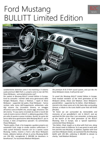 8
the premium B & O PLAY sound system, and just like the
Steve McQueen movie, it will just be cool ".
To unveil the Mustang BULLIT Limted Edition in Europe,
Ford involved members of the third generation of the
McQueen family, Chase and Madison. Steve McQueen's
grandchildren - supported by his father, Chad McQueen -
starred in the chase scene set in the Swiss Alps surrounding
Geneva, a tribute to the iconic Bullitt scene that still thrills
film fans.
"At home we are surrounded by memorabilia and
memories of our grandfather's role in BULLIT, and we
watched the film more than I can remember, so being part
of the launch of the third generation of the BULLIT
Mustang, here in Europe, was a 'special experience,'
commented Chase McQueen.
"Our father, Chad, taught us to drive with Ford cars, along
the coastal roads in California. So it was great to work with
him and this new Mustang. In addition, together with Ford
and Steve McQueen Estate, we auctioned the first Mustang
Bullitt with VIN 001, collecting $ 300,000 to donate to
charity, "said Madison McQueen.
Ford Mustang
BULLITT Limited Edition
caratteristiche distintive come il rev-matching e il sistema
audio premium B&O PLAY, e, proprio come la star del film
Steve McQueen, sarà semplicemente cool".
Per svelare la Mustang BULLIT Limted Edition in Europa,
Ford ha coinvolto i membri della terza generazione della
famiglia McQueen, Chase e Madison. I nipoti di Steve
McQueen - supportati dal padre, Chad McQueen - hanno
recitato nella scena dell’inseguimento ambientata sulle
Alpi svizzere che circondano Ginevra, un omaggio
all’iconica scena di Bullitt che, ancora oggi, emoziona i fan
del cinema. "A casa siamo circondati da cimeli e ricordi del
ruolo di nostro nonno in BULLIT, e abbiamo guardato il film
più volte di quante io possa ricordare. Quindi, far parte del
lancio della terza generazione della Mustang BULLIT, qui in
Europa, è stata un’esperienza speciale”, ha commentato
Chase McQueen.
“Nostro padre, Chad, ci ha insegnato a guidare proprio con
automobili Ford, lungo le strade costiere californiane. E’
stato quindi fantastico lavorare con lui e questa nuova
Mustang. Inoltre, insieme a Ford e alla Steve McQueen
Estate, abbiamo battuto all’asta la prima Mustang Bullitt
con VIN 001, raccogliendo $ 300.000 da devolvere in
beneficenza”, ha raccontato Madison McQueen.
B2C
NEWS
 