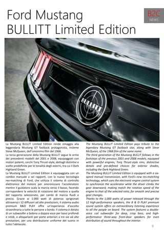 9
The Mustang BULLIT Limited Edition pays tribute to the
legendary Mustang GT fastback star, along with Steve
McQueen, of the 1968 film of the same name.
The third generation of the Mustang BULLIT follows in the
footsteps of the previous 2001 and 2008 models, equipped
with powerful engines, Torq Thrust-style rims, distinctive
details and pre-defined choices for exterior shades,
including the Dark Highland Green.
The Mustang BULLIT Limited Edition is equipped with a six-
speed manual transmission, with Ford's new rev-matching
technology, which uses the electronic engine control system
to synchronize the accelerator while the driver climbs the
gear downward, making match the rotation speed of the
engine to that of the selected ratio, for smooth and precise
gear changes.
Thanks to the 1,000 watts of power released through the
12 high-performance speakers, the B & O PLAY premium
sound system offers an extraordinary listening experience
to all the people on board. The system features a double-
voice coil subwoofer for deep, crisp bass, and high-
performance three-way front-door speakers for even
distribution of sound throughout the interior.
Ford Mustang
BULLITT Limited Edition
La Mustang BULLIT Limited Edition rende omaggio alla
leggendaria Mustang GT fastback protagonista, insieme
Steve McQueen, dell’omonimo film del 1968.
La terza generazione della Mustang BULLIT segue le orme
dei precedenti modelli del 2001 e 2008, equipaggiati con
motori potenti, cerchi Torq Thrust-style, dettagli distintivi e
scelte predefinite per le tonalità degli esterni, tra cui il Dark
Highland Green.
La Mustang BULLIT Limited Edition è equipaggiata con un
cambio manuale a sei rapporti, con la nuova tecnologia
rev-matching di Ford, che utilizza il sistema di controllo
elettronico del motore per sincronizzare l’acceleratore
mentre il guidatore scala la marcia verso il basso, facendo
corrispondere la velocità di rotazione del motore a quella
del rapporto selezionato, per cambi di marcia fluidi e
precisi. Grazie ai 1.000 watt di potenza sprigionati
attraverso i 12 diffusori ad alte prestazioni, il sistema audio
premium B&O PLAY offre un’esperienza d’ascolto
straordinaria a tutte le persone a bordo. Il sistema è dotato
di un subwoofer a bobina a doppia voce per bassi profondi
e nitidi, e altoparlanti per porte anteriori a tre vie ad alte
prestazioni, per una distribuzione uniforme del suono in
tutto l’abitacolo.
B2C
NEWS
 