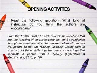 OPENINGACTIVITIES
• Read the following quotation. What kind of
instruction do you think the authors are
encouraging?
From the 1970’s, most ELT professionals have noticed that
that the teaching of language skills can not be conducted
through separate and discrete structural elements. In real
life, people do not use reading, listening, writing skills in
isolation. All these skills together serve as a bridge that
connects a person with a society (Pysarchyk &
Yamshynska, 2015, p. 78).
 
