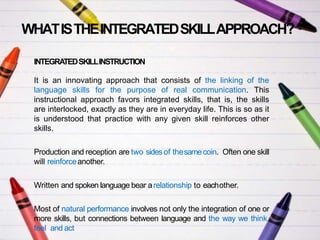 WHATISTHEINTEGRATEDSKILLAPPROACH?
INTEGRATEDSKILLINSTRUCTION
It is an innovating approach that consists of the linking of the
language skills for the purpose of real communication. This
instructional approach favors integrated skills, that is, the skills
are interlocked, exactly as they are in everyday life. This is so as it
is understood that practice with any given skill reinforces other
skills.
Production and reception are two sidesof thesamecoin. Often one skill
will reinforceanother.
Written and spoken language bear arelationship to eachother.
Most of natural performance involves not only the integration of one or
more skills, but connections between language and the way we think,
feel and act
 